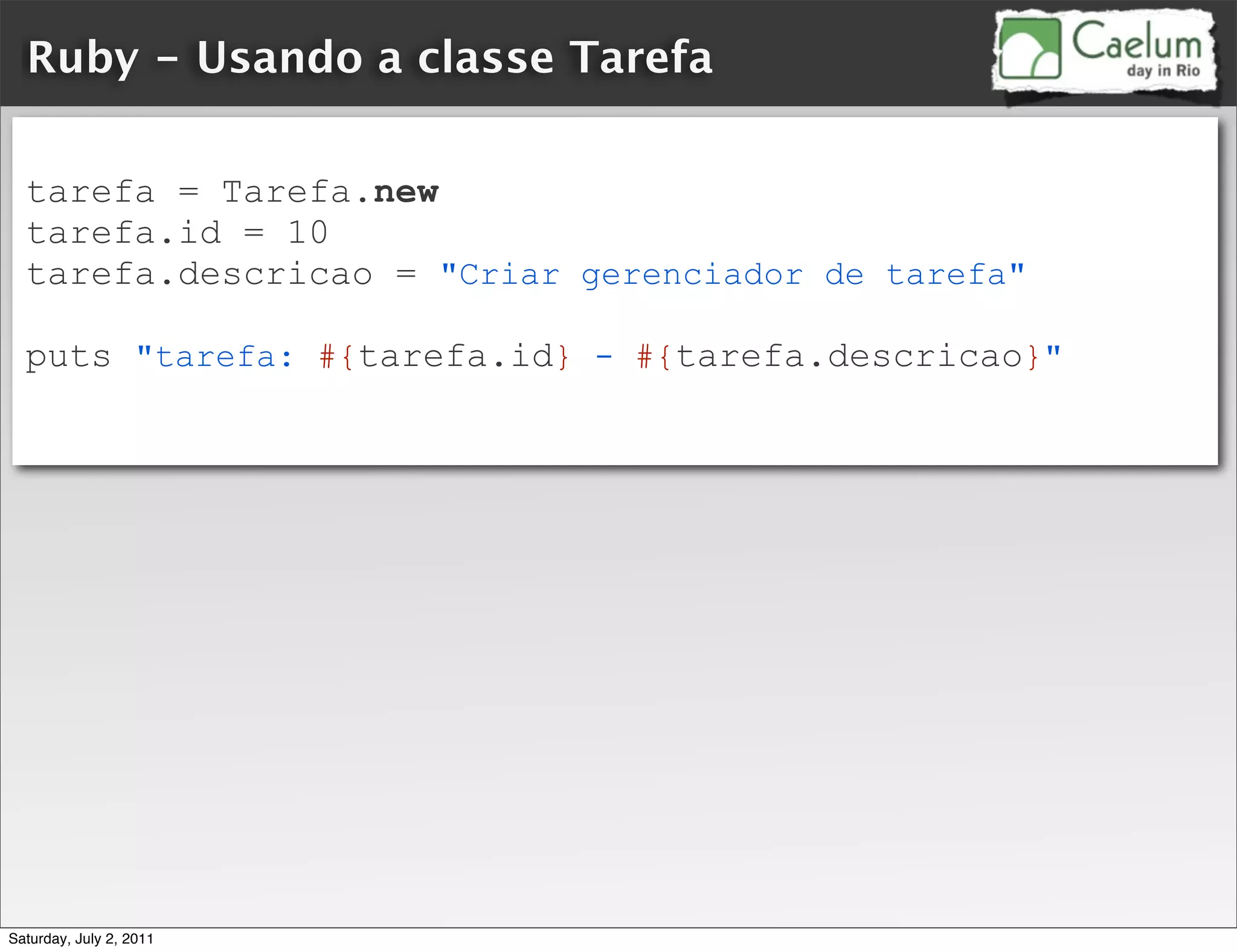 Ruby - Usando a classe Tarefa

  tarefa = Tarefa.new
  tarefa.id = 10
  tarefa.descricao = "Criar gerenciador de tarefa"

  puts "tarefa: #{tarefa.id} - #{tarefa.descricao}"




Saturday, July 2, 2011
 