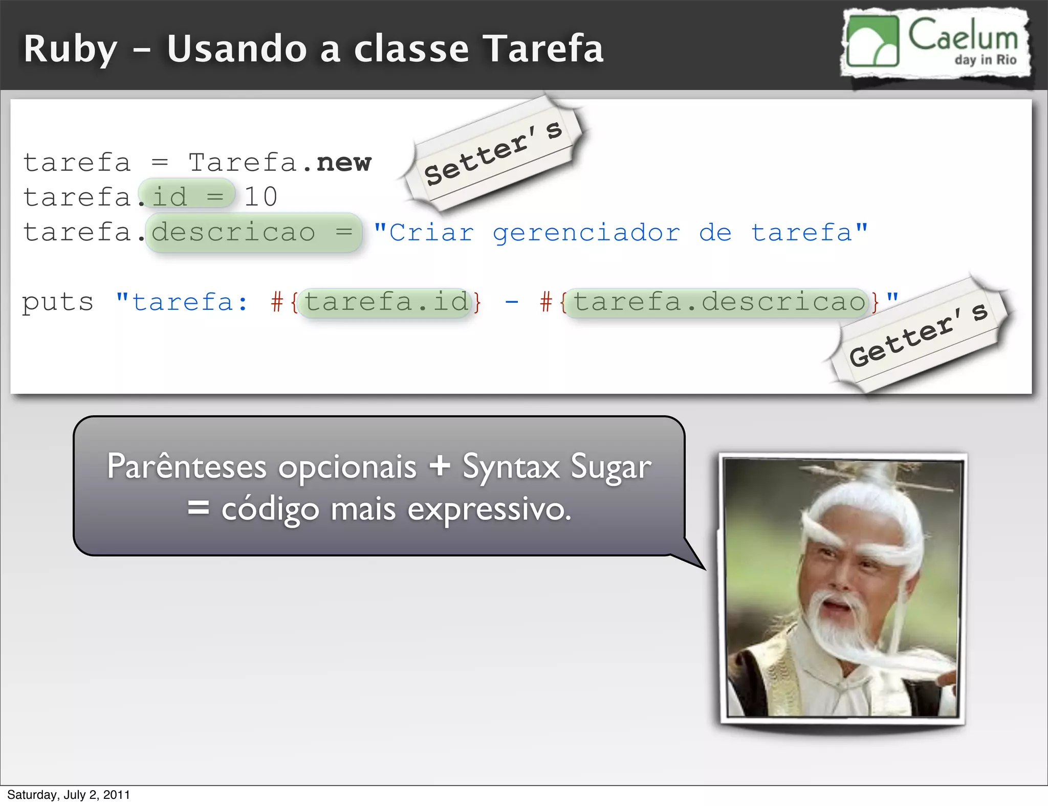 Ruby - Usando a classe Tarefa

                                            r’s
  tarefa = Tarefa.new
                                     Se tte
  tarefa.id = 10
  tarefa.descricao = "Criar gerenciador de tarefa"

  puts "tarefa: #{tarefa.id} - #{tarefa.descricao}"
                                                         ’s
                                                  et ter
                                                G


                 Parênteses opcionais + Syntax Sugar
                      = código mais expressivo.




Saturday, July 2, 2011
 