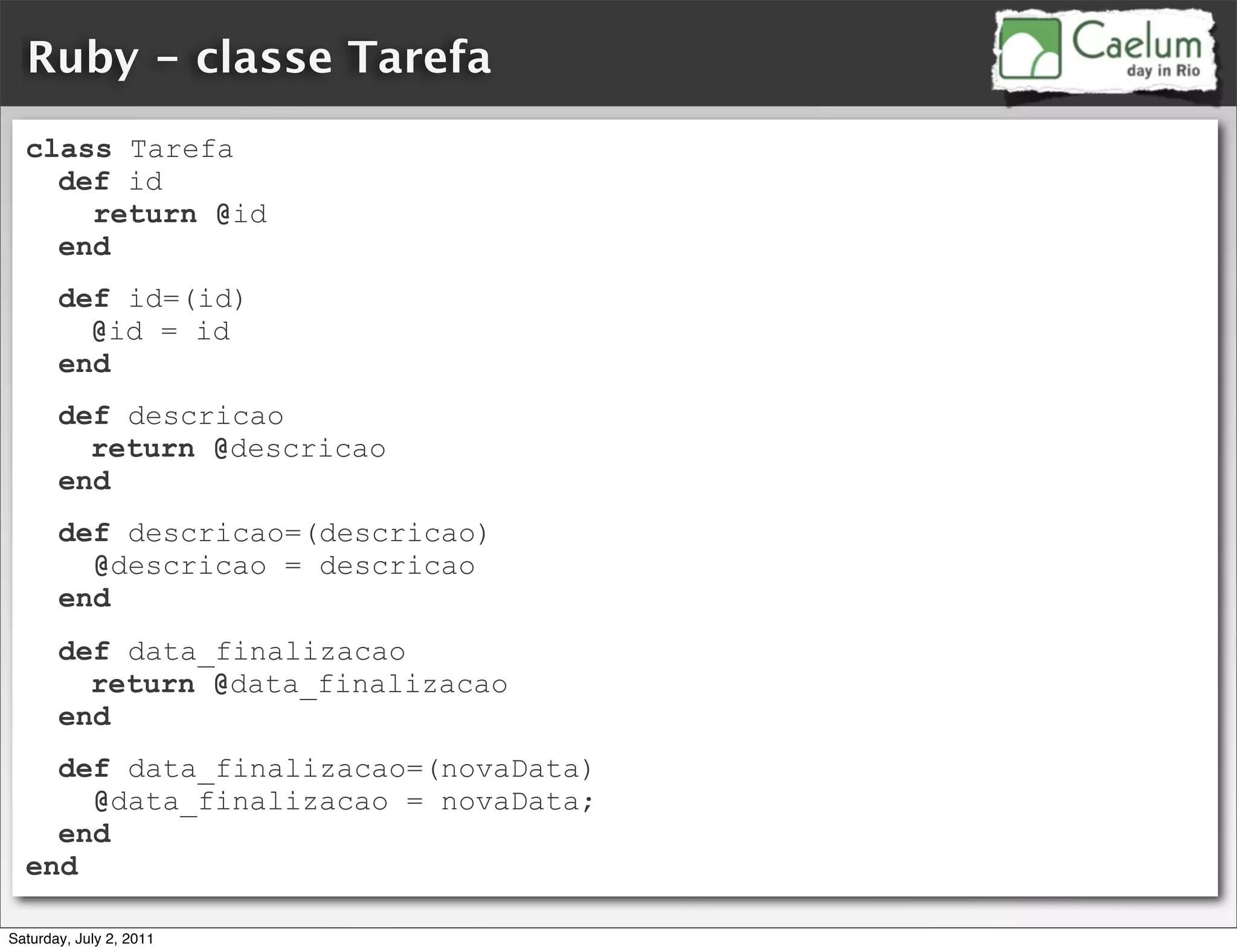 Ruby - classe Tarefa
  class Tarefa
    def id
      return @id
    end
       def id=(id)
         @id = id
       end
       def descricao
         return @descricao
       end
       def descricao=(descricao)
         @descricao = descricao
       end
       def data_finalizacao
         return @data_finalizacao
       end
    def data_finalizacao=(novaData)
      @data_finalizacao = novaData;
    end
  end

Saturday, July 2, 2011
 