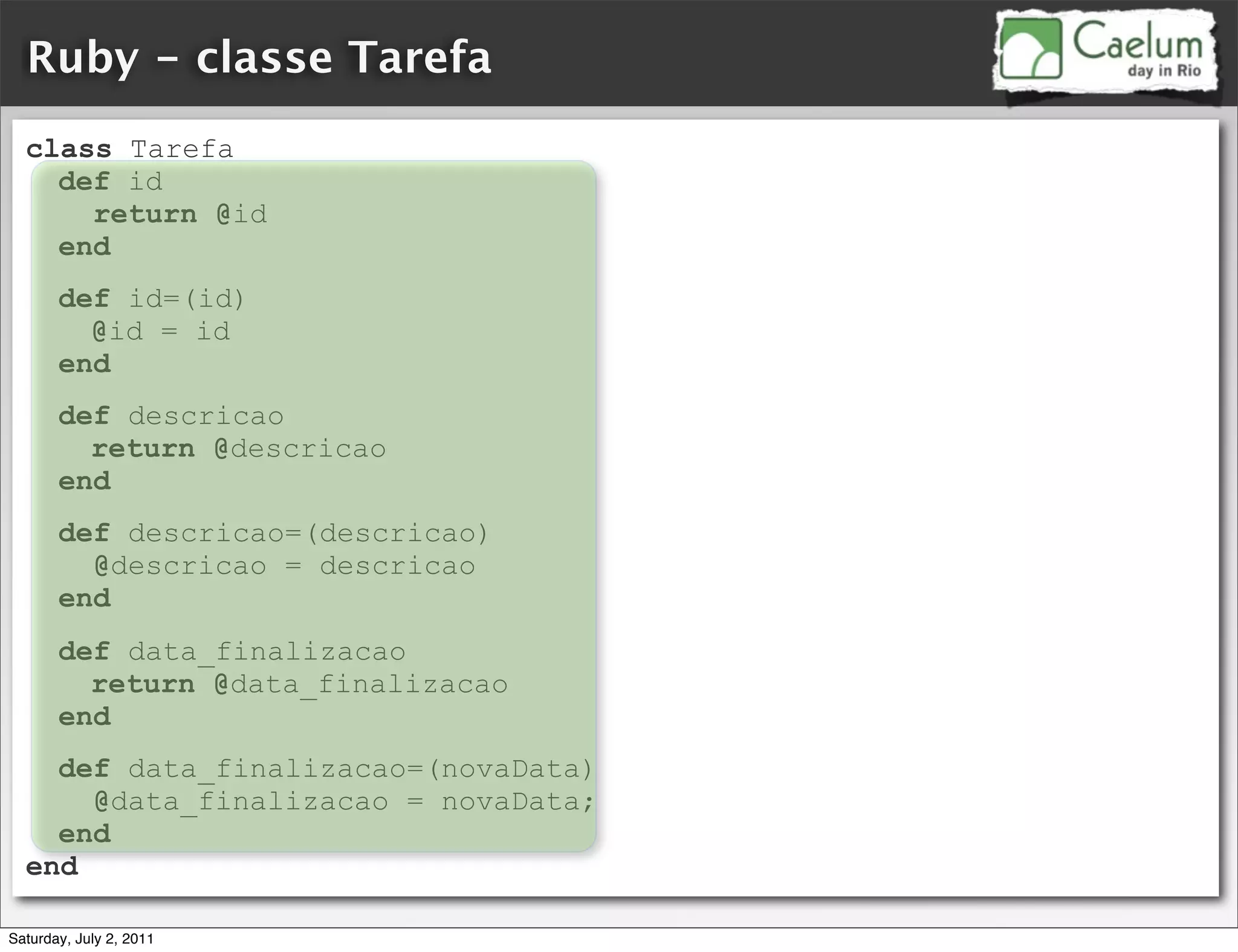 Ruby - classe Tarefa
  class Tarefa
    def id
      return @id
    end
       def id=(id)
         @id = id
       end
       def descricao
         return @descricao
       end
       def descricao=(descricao)
         @descricao = descricao
       end
       def data_finalizacao
         return @data_finalizacao
       end
    def data_finalizacao=(novaData)
      @data_finalizacao = novaData;
    end
  end

Saturday, July 2, 2011
 