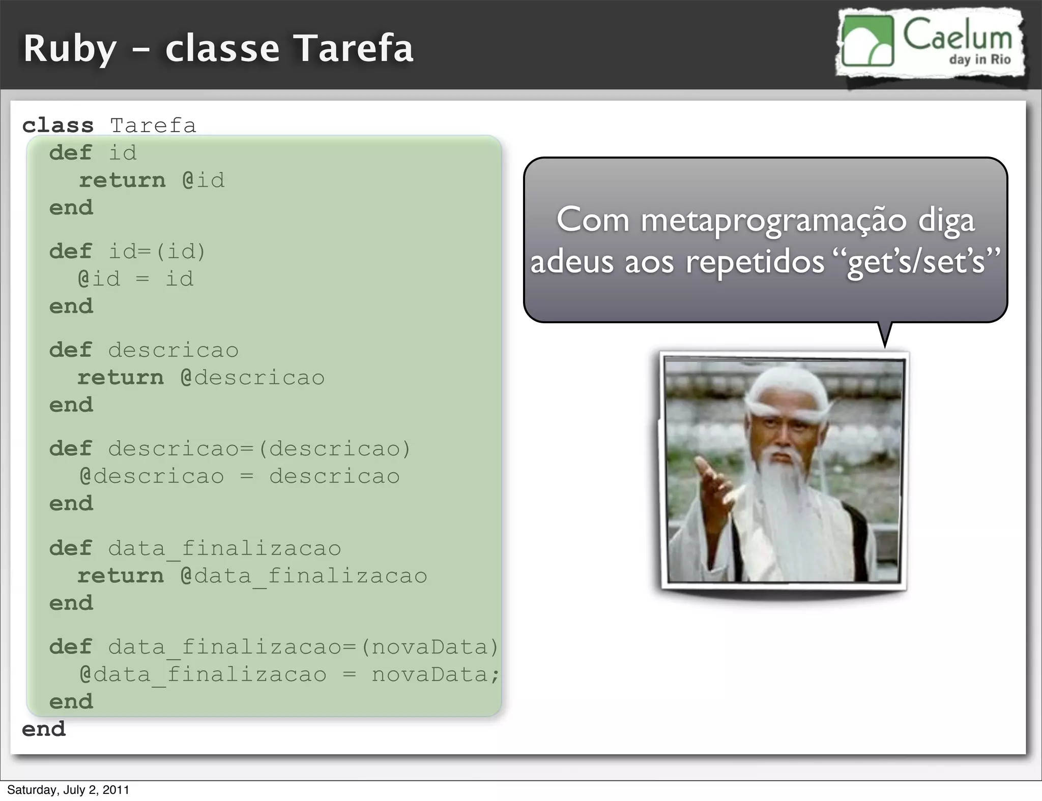 Ruby - classe Tarefa
  class Tarefa
    def id
      return @id
    end
                                        Com metaprogramação diga
       def id=(id)
         @id = id
                                      adeus aos repetidos “get’s/set’s”
       end
       def descricao
         return @descricao
       end
       def descricao=(descricao)
         @descricao = descricao
       end
       def data_finalizacao
         return @data_finalizacao
       end
    def data_finalizacao=(novaData)
      @data_finalizacao = novaData;
    end
  end

Saturday, July 2, 2011
 