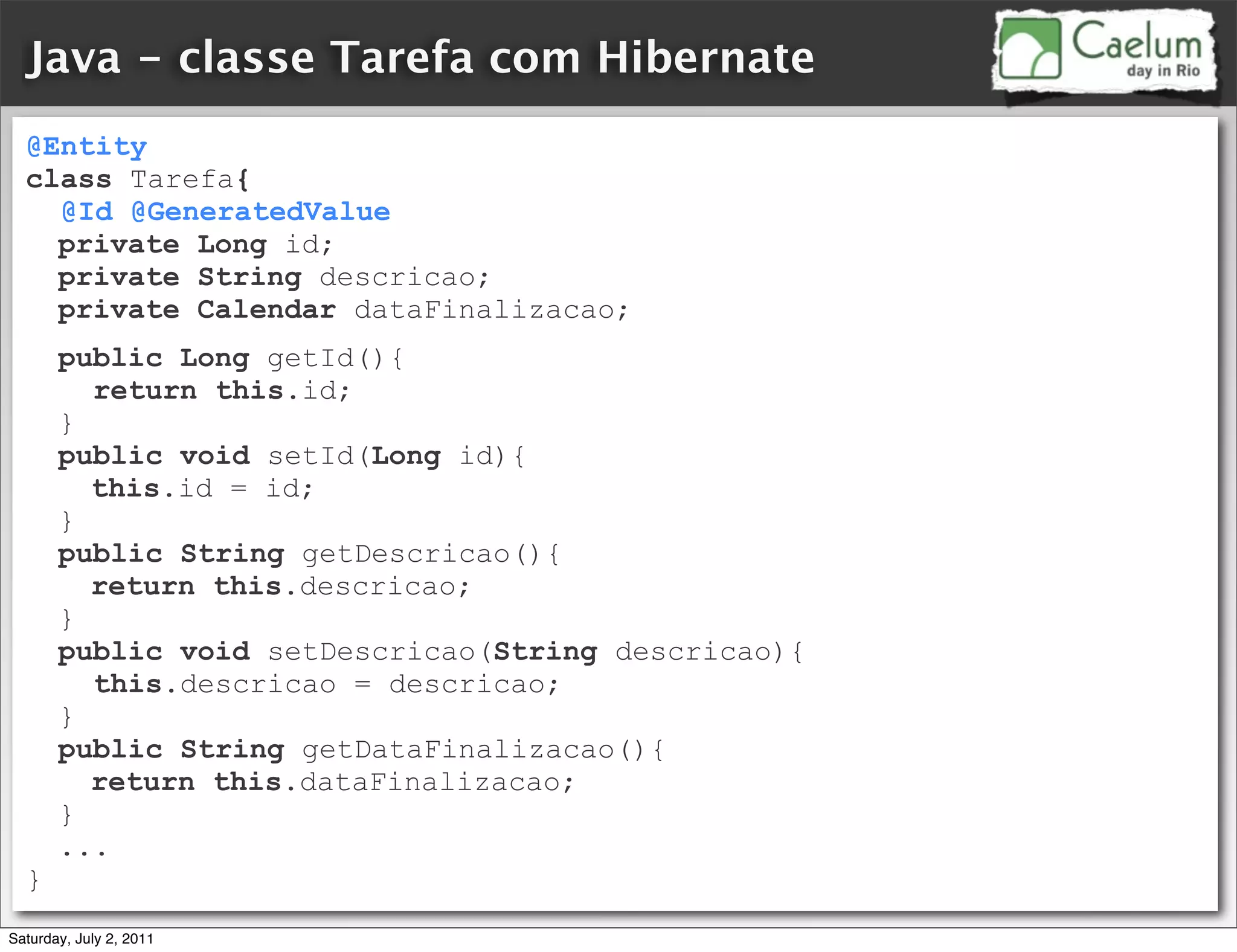 Java - classe Tarefa com Hibernate
  @Entity
  class Tarefa{
    @Id @GeneratedValue
    private Long id;
    private String descricao;
    private Calendar dataFinalizacao;
       public Long getId(){
         return this.id;
       }
       public void setId(Long id){
         this.id = id;
       }
       public String getDescricao(){
         return this.descricao;
       }
       public void setDescricao(String descricao){
         this.descricao = descricao;
       }
       public String getDataFinalizacao(){
         return this.dataFinalizacao;
       }
       ...
  }
Saturday, July 2, 2011
 