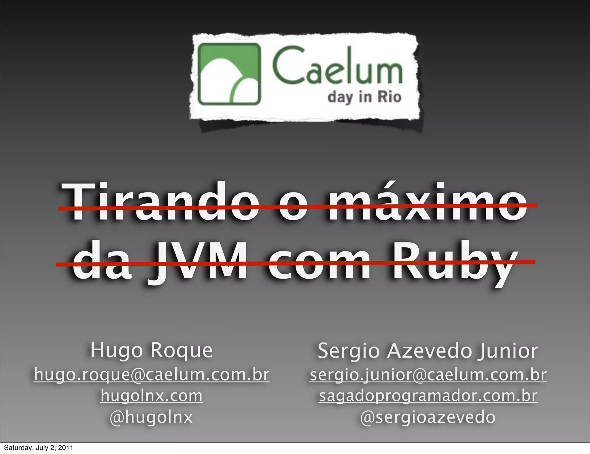 Tirando o máximo
                  da JVM com Ruby
                         Hugo Roque    Sergio Azevedo Junior
         hugo.roque@caelum.com.br      sergio.junior@caelum.com.br
                         hugolnx.com    sagadoprogramador.com.br
                          @hugolnx           @sergioazevedo
Saturday, July 2, 2011
 