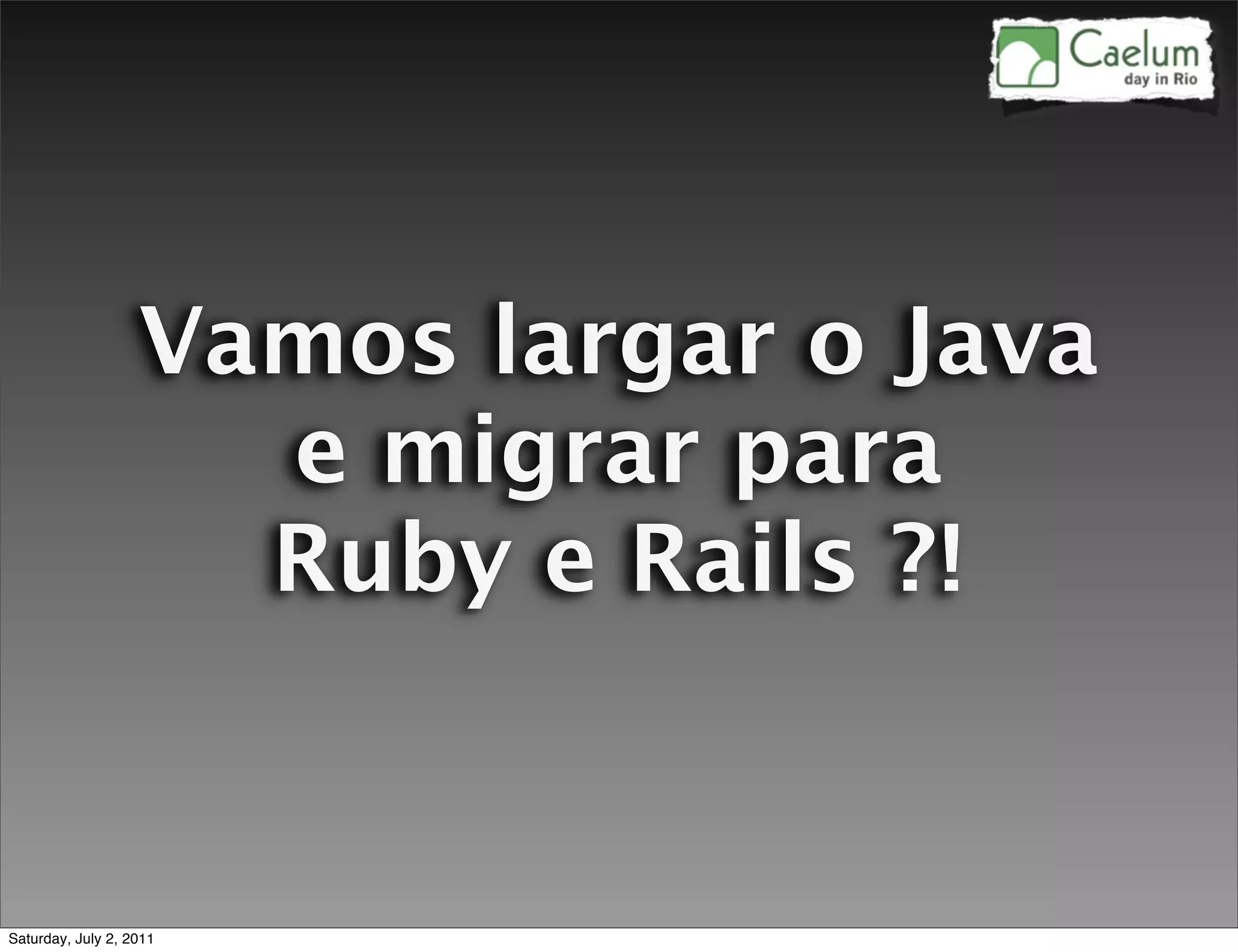 Vamos largar o Java
                     e migrar para
                     Ruby e Rails ?!


Saturday, July 2, 2011
 