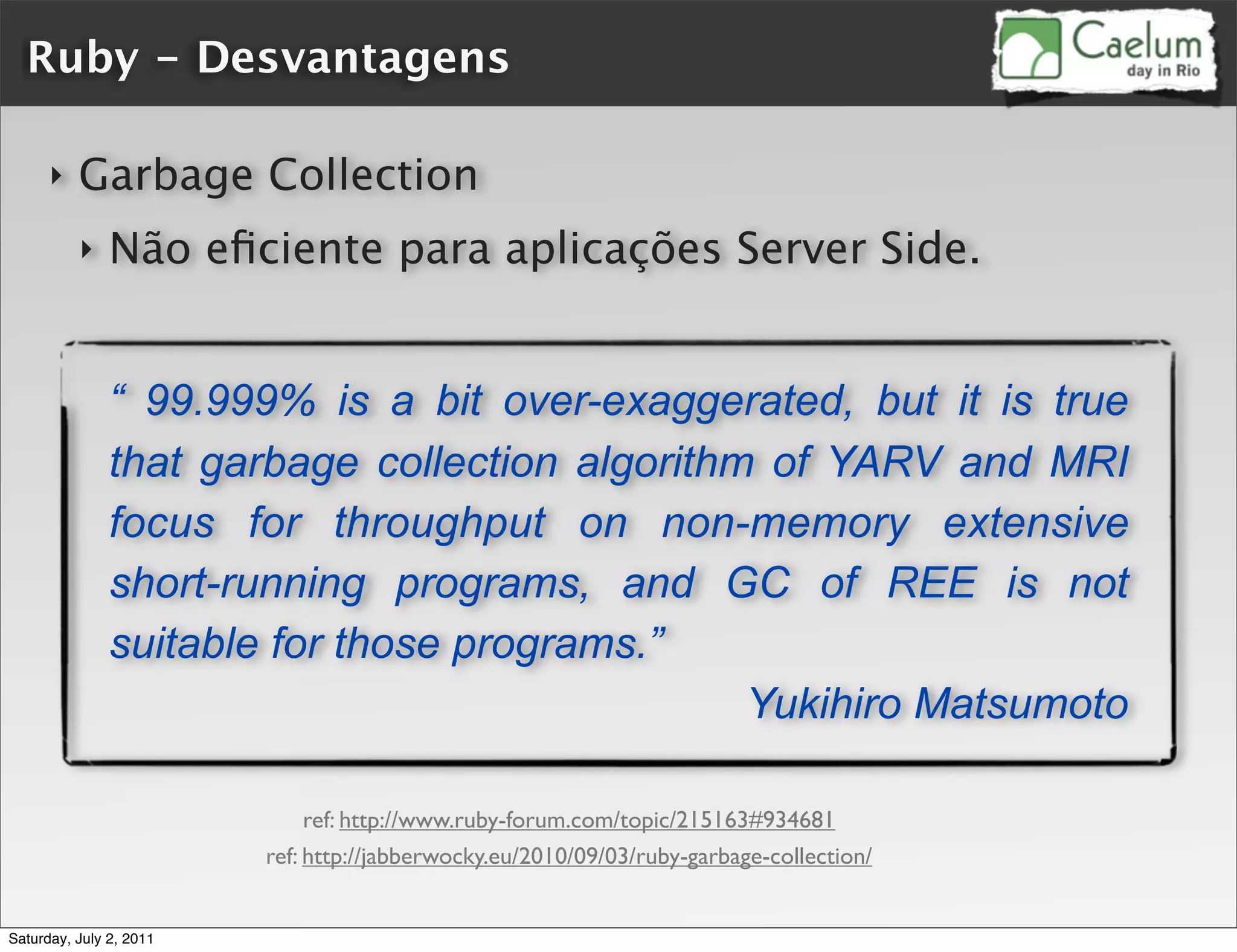 Ruby - Desvantagens

      ‣   Garbage Collection
          ‣    Não eﬁciente para aplicações Server Side.


               “ 99.999% is a bit over-exaggerated, but it is true
               that garbage collection algorithm of YARV and MRI
               focus for throughput on non-memory extensive
               short-running programs, and GC of REE is not
               suitable for those programs.”
                                                Yukihiro Matsumoto

                              ref: http://www.ruby-forum.com/topic/215163#934681
                         ref: http://jabberwocky.eu/2010/09/03/ruby-garbage-collection/


Saturday, July 2, 2011
 