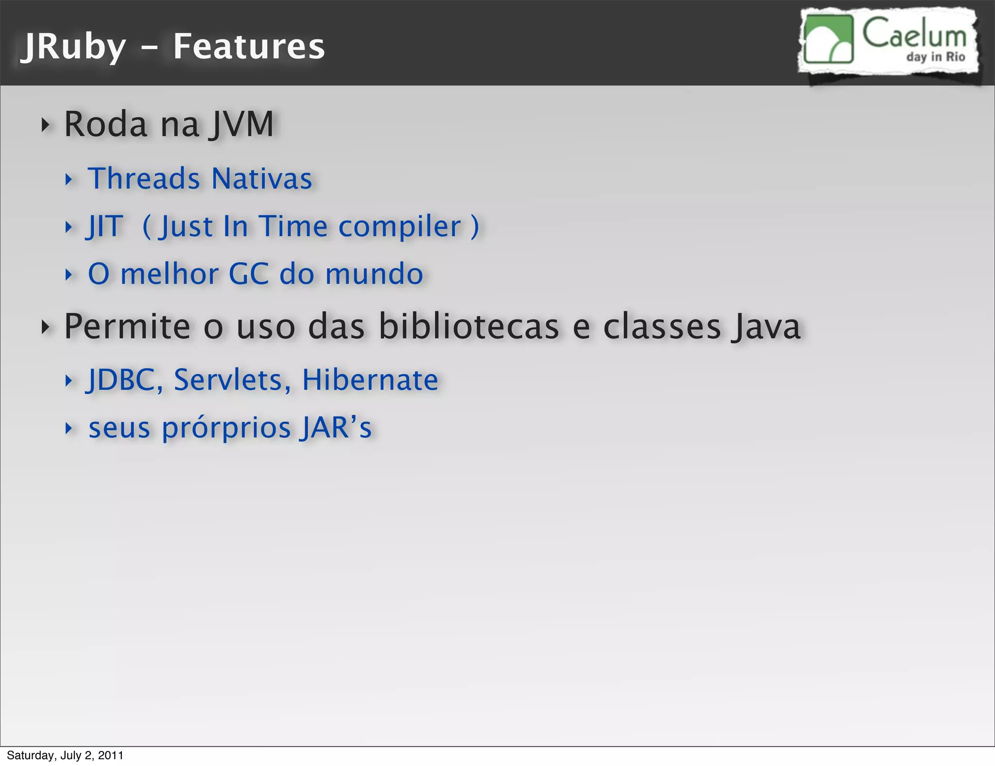 JRuby - Features

      ‣   Roda na JVM
          ‣    Threads Nativas
          ‣    JIT ( Just In Time compiler )
          ‣    O melhor GC do mundo
      ‣   Permite o uso das bibliotecas e classes Java
          ‣    JDBC, Servlets, Hibernate
          ‣    seus prórprios JAR’s




Saturday, July 2, 2011
 