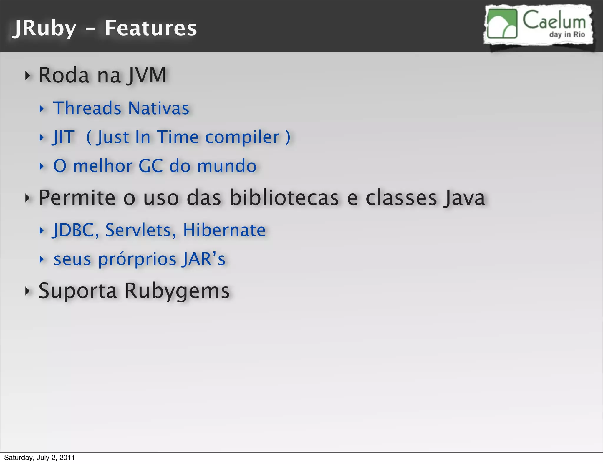 JRuby - Features

      ‣   Roda na JVM
          ‣    Threads Nativas
          ‣    JIT ( Just In Time compiler )
          ‣    O melhor GC do mundo
      ‣   Permite o uso das bibliotecas e classes Java
          ‣    JDBC, Servlets, Hibernate
          ‣    seus prórprios JAR’s
      ‣   Suporta Rubygems




Saturday, July 2, 2011
 