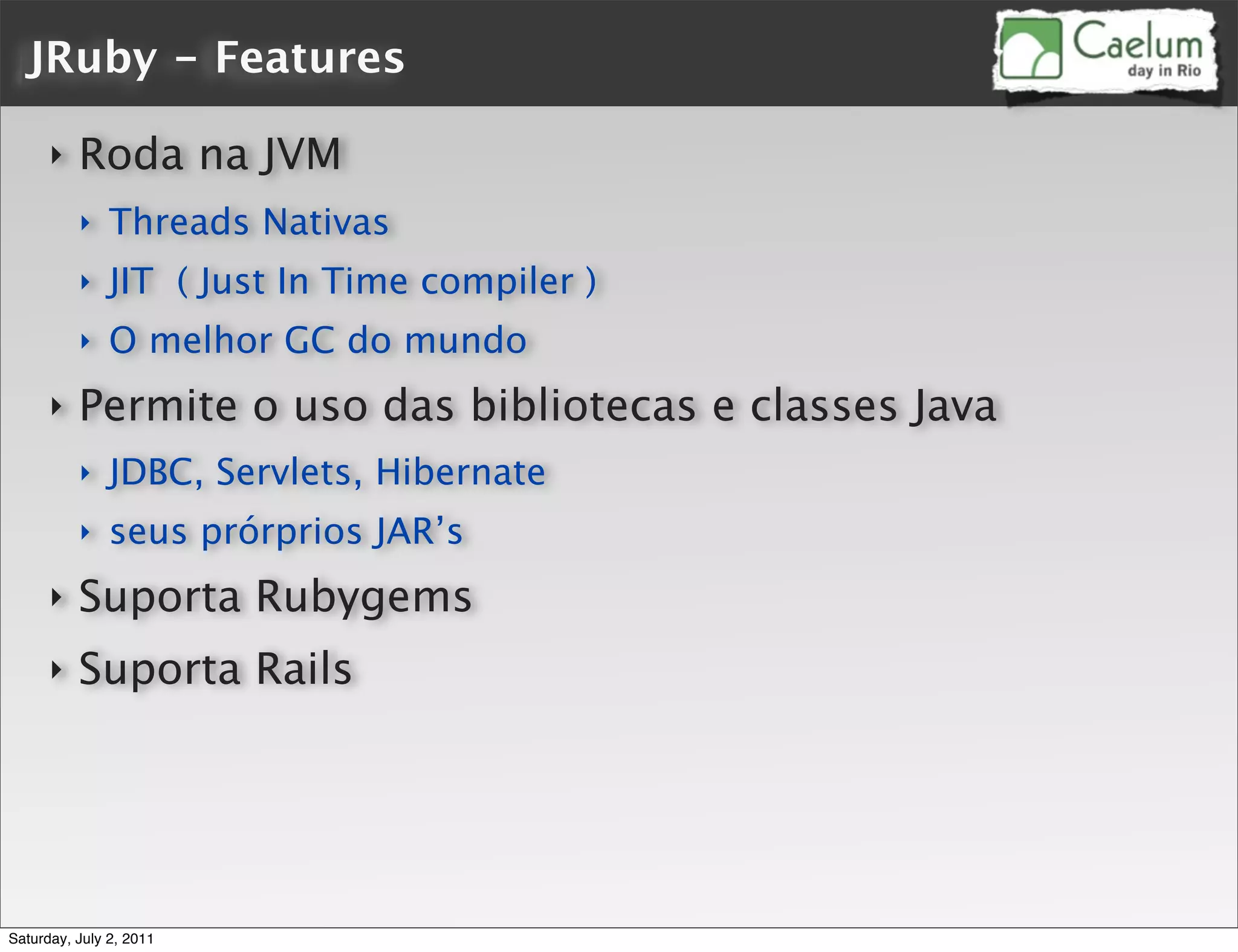 JRuby - Features

      ‣   Roda na JVM
          ‣    Threads Nativas
          ‣    JIT ( Just In Time compiler )
          ‣    O melhor GC do mundo
      ‣   Permite o uso das bibliotecas e classes Java
          ‣    JDBC, Servlets, Hibernate
          ‣    seus prórprios JAR’s
      ‣   Suporta Rubygems
      ‣   Suporta Rails




Saturday, July 2, 2011
 
