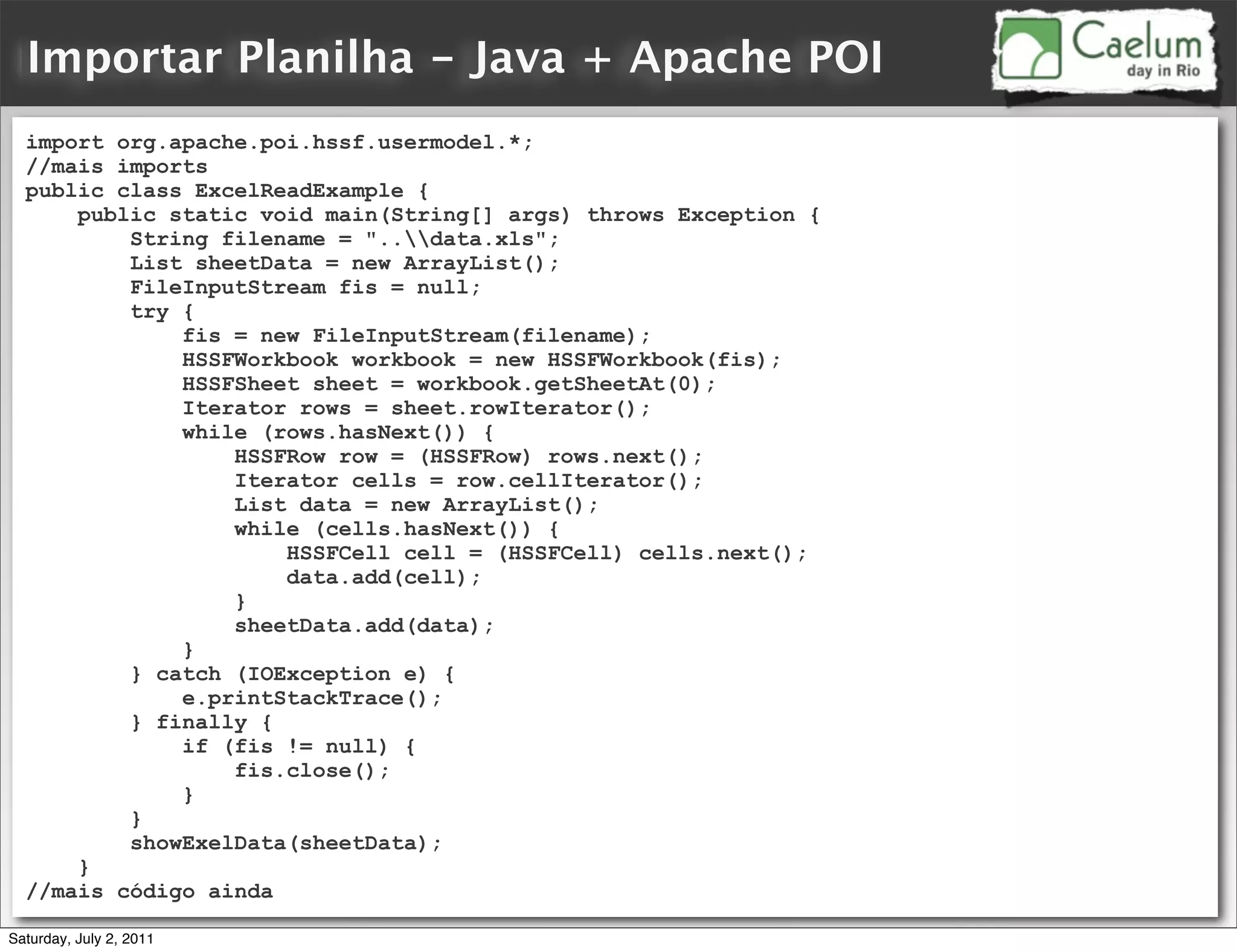 Importar Planilha - Java + Apache POI
  import org.apache.poi.hssf.usermodel.*;
  //mais imports
  public class ExcelReadExample {
      public static void main(String[] args) throws Exception {
          String filename = "..data.xls";
          List sheetData = new ArrayList();
          FileInputStream fis = null;
          try {
              fis = new FileInputStream(filename);
              HSSFWorkbook workbook = new HSSFWorkbook(fis);
              HSSFSheet sheet = workbook.getSheetAt(0);
              Iterator rows = sheet.rowIterator();
              while (rows.hasNext()) {
                  HSSFRow row = (HSSFRow) rows.next();
                  Iterator cells = row.cellIterator();
                  List data = new ArrayList();
                  while (cells.hasNext()) {
                      HSSFCell cell = (HSSFCell) cells.next();
                      data.add(cell);
                  }
                  sheetData.add(data);
              }
          } catch (IOException e) {
              e.printStackTrace();
          } finally {
              if (fis != null) {
                  fis.close();
              }
          }
          showExelData(sheetData);
      }
  //mais código ainda

Saturday, July 2, 2011
 