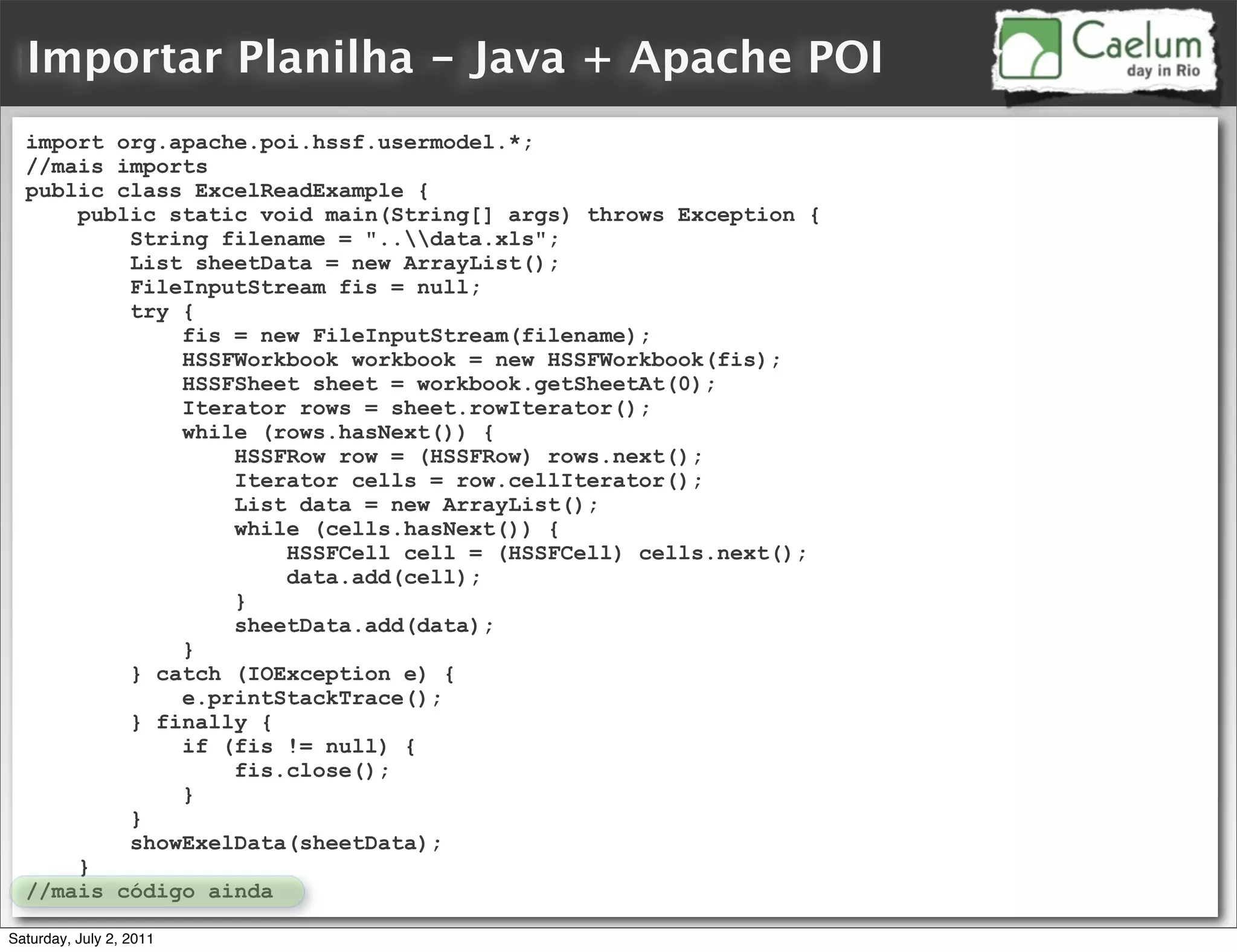 Importar Planilha - Java + Apache POI
  import org.apache.poi.hssf.usermodel.*;
  //mais imports
  public class ExcelReadExample {
      public static void main(String[] args) throws Exception {
          String filename = "..data.xls";
          List sheetData = new ArrayList();
          FileInputStream fis = null;
          try {
              fis = new FileInputStream(filename);
              HSSFWorkbook workbook = new HSSFWorkbook(fis);
              HSSFSheet sheet = workbook.getSheetAt(0);
              Iterator rows = sheet.rowIterator();
              while (rows.hasNext()) {
                  HSSFRow row = (HSSFRow) rows.next();
                  Iterator cells = row.cellIterator();
                  List data = new ArrayList();
                  while (cells.hasNext()) {
                      HSSFCell cell = (HSSFCell) cells.next();
                      data.add(cell);
                  }
                  sheetData.add(data);
              }
          } catch (IOException e) {
              e.printStackTrace();
          } finally {
              if (fis != null) {
                  fis.close();
              }
          }
          showExelData(sheetData);
      }
  //mais código ainda

Saturday, July 2, 2011
 