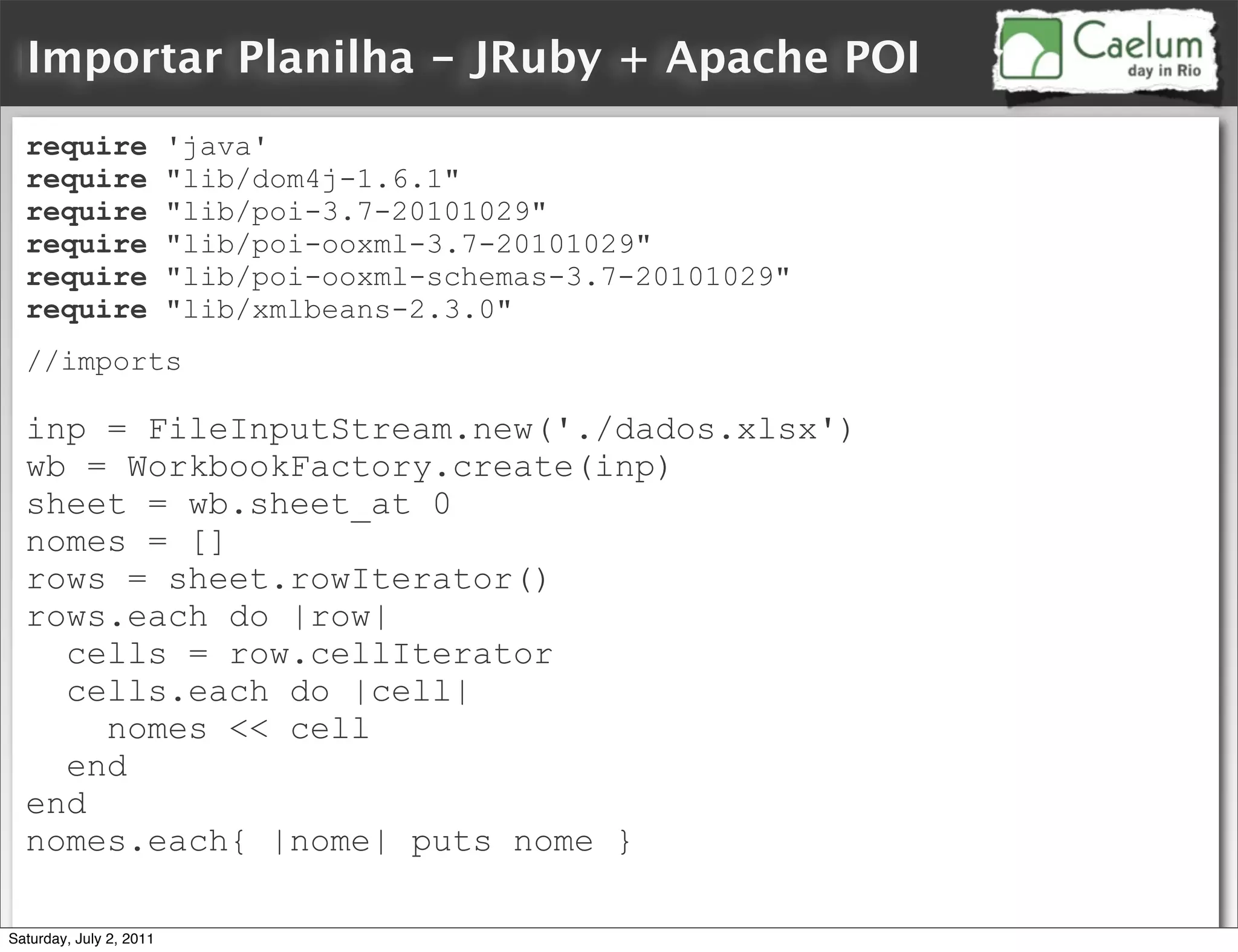 Importar Planilha - JRuby + Apache POI
  require                'java'
  require                "lib/dom4j-1.6.1"
  require                "lib/poi-3.7-20101029"
  require                "lib/poi-ooxml-3.7-20101029"
  require                "lib/poi-ooxml-schemas-3.7-20101029"
  require                "lib/xmlbeans-2.3.0"
  //imports

  inp = FileInputStream.new('./dados.xlsx')
  wb = WorkbookFactory.create(inp)
  sheet = wb.sheet_at 0
  nomes = []
  rows = sheet.rowIterator()
  rows.each do |row|
    cells = row.cellIterator
    cells.each do |cell|
      nomes << cell
    end
  end
  nomes.each{ |nome| puts nome }

Saturday, July 2, 2011
 