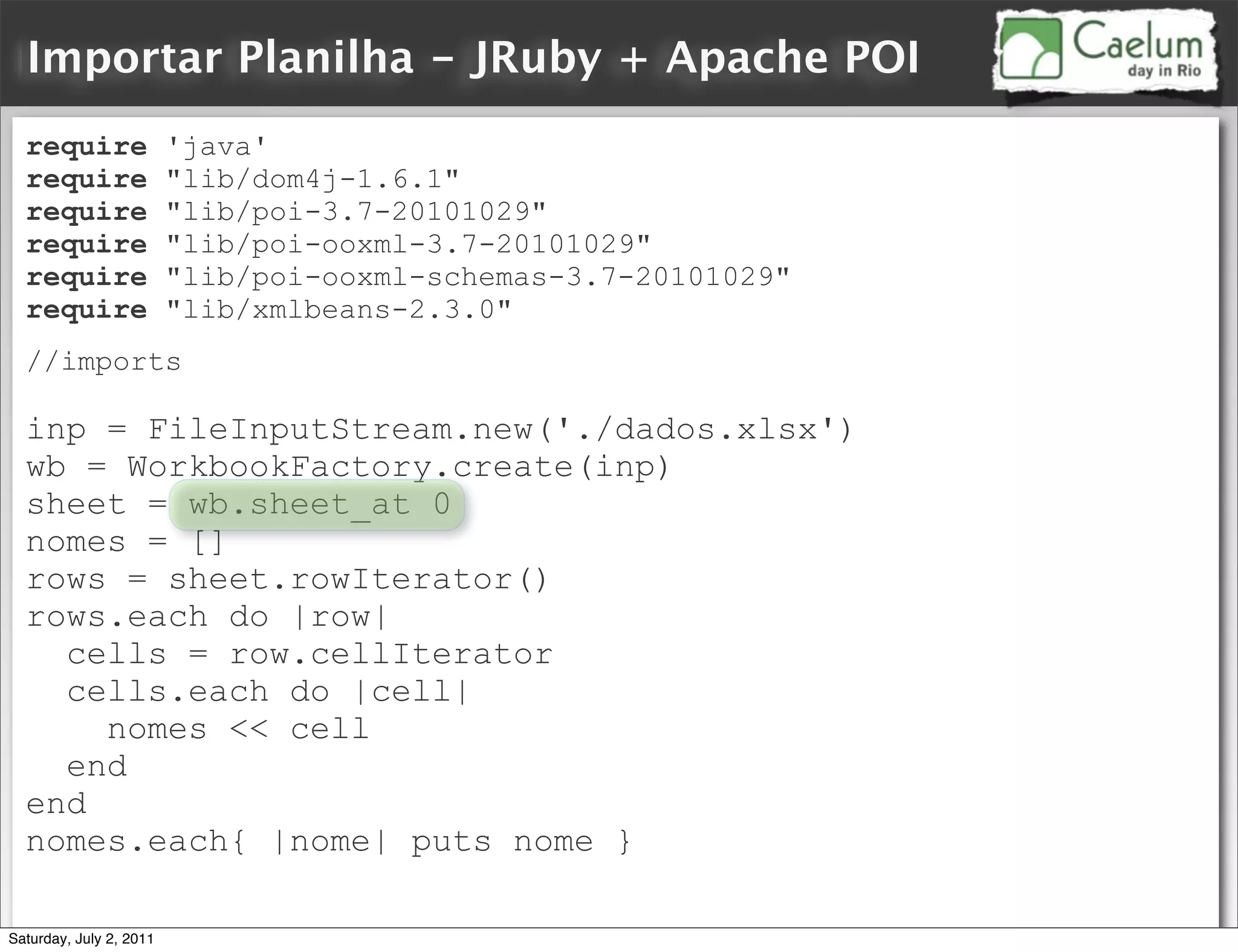 Importar Planilha - JRuby + Apache POI
  require                'java'
  require                "lib/dom4j-1.6.1"
  require                "lib/poi-3.7-20101029"
  require                "lib/poi-ooxml-3.7-20101029"
  require                "lib/poi-ooxml-schemas-3.7-20101029"
  require                "lib/xmlbeans-2.3.0"
  //imports

  inp = FileInputStream.new('./dados.xlsx')
  wb = WorkbookFactory.create(inp)
  sheet = wb.sheet_at 0
  nomes = []
  rows = sheet.rowIterator()
  rows.each do |row|
    cells = row.cellIterator
    cells.each do |cell|
      nomes << cell
    end
  end
  nomes.each{ |nome| puts nome }

Saturday, July 2, 2011
 