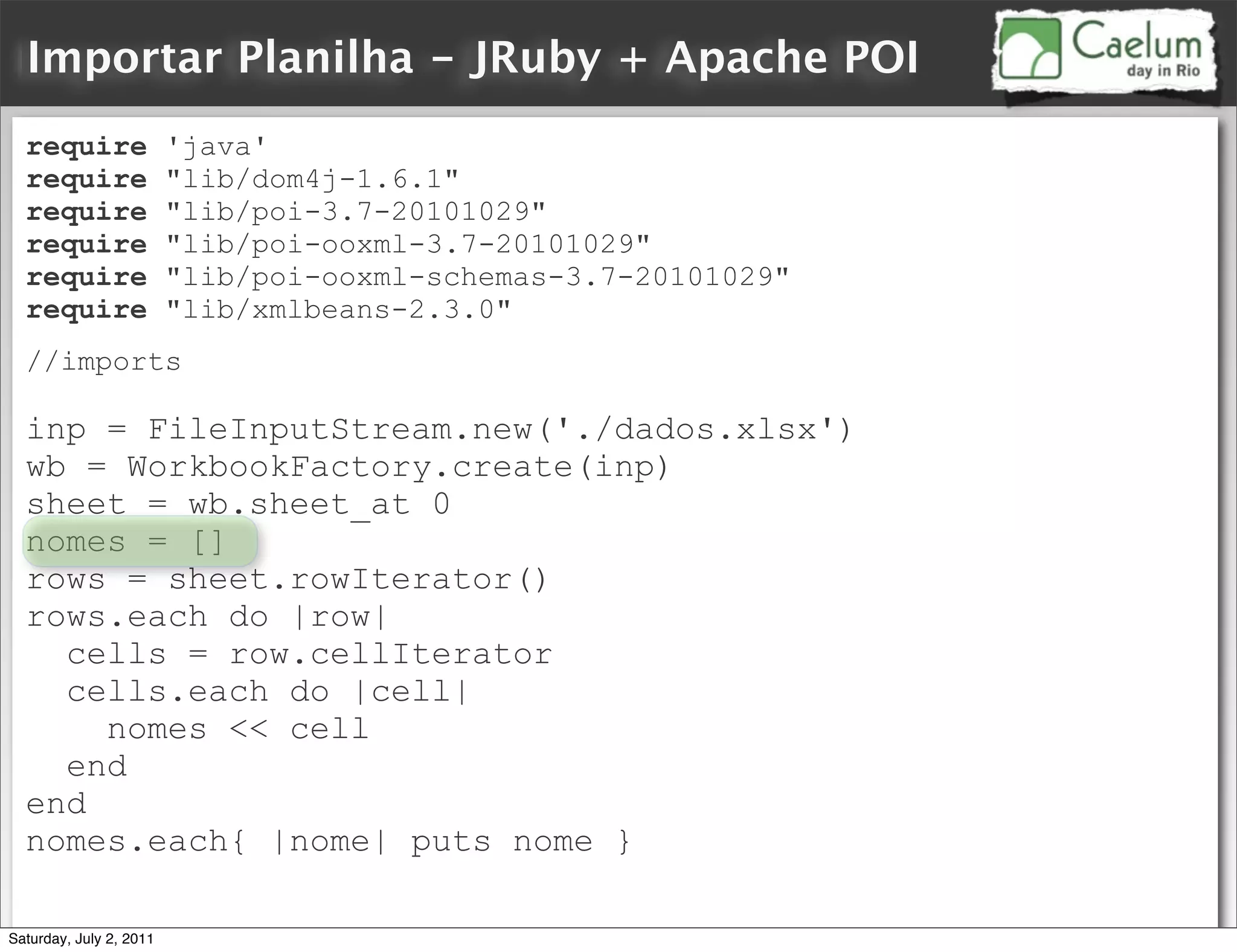Importar Planilha - JRuby + Apache POI
  require                'java'
  require                "lib/dom4j-1.6.1"
  require                "lib/poi-3.7-20101029"
  require                "lib/poi-ooxml-3.7-20101029"
  require                "lib/poi-ooxml-schemas-3.7-20101029"
  require                "lib/xmlbeans-2.3.0"
  //imports

  inp = FileInputStream.new('./dados.xlsx')
  wb = WorkbookFactory.create(inp)
  sheet = wb.sheet_at 0
  nomes = []
  rows = sheet.rowIterator()
  rows.each do |row|
    cells = row.cellIterator
    cells.each do |cell|
      nomes << cell
    end
  end
  nomes.each{ |nome| puts nome }

Saturday, July 2, 2011
 
