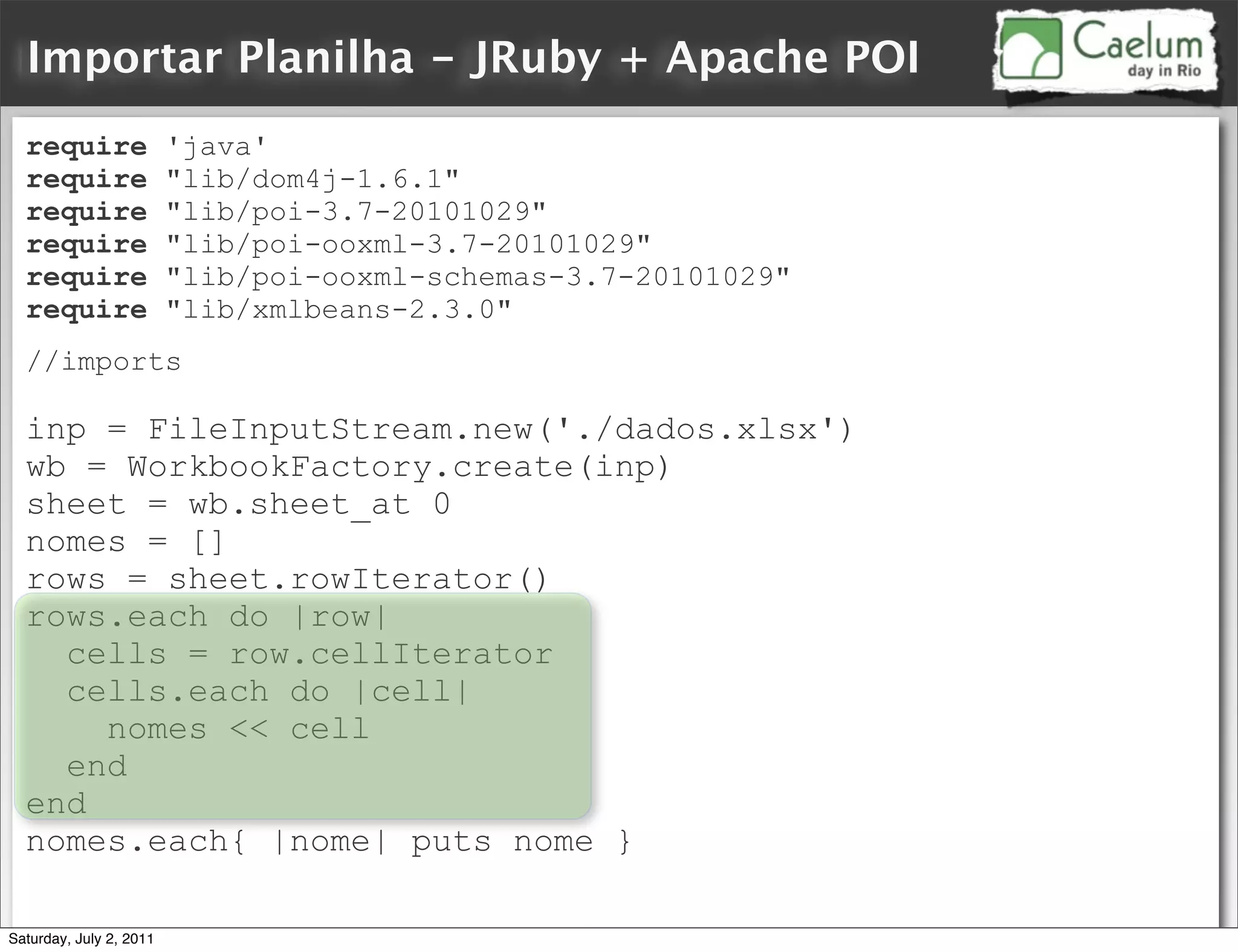 Importar Planilha - JRuby + Apache POI
  require                'java'
  require                "lib/dom4j-1.6.1"
  require                "lib/poi-3.7-20101029"
  require                "lib/poi-ooxml-3.7-20101029"
  require                "lib/poi-ooxml-schemas-3.7-20101029"
  require                "lib/xmlbeans-2.3.0"
  //imports

  inp = FileInputStream.new('./dados.xlsx')
  wb = WorkbookFactory.create(inp)
  sheet = wb.sheet_at 0
  nomes = []
  rows = sheet.rowIterator()
  rows.each do |row|
    cells = row.cellIterator
    cells.each do |cell|
      nomes << cell
    end
  end
  nomes.each{ |nome| puts nome }

Saturday, July 2, 2011
 