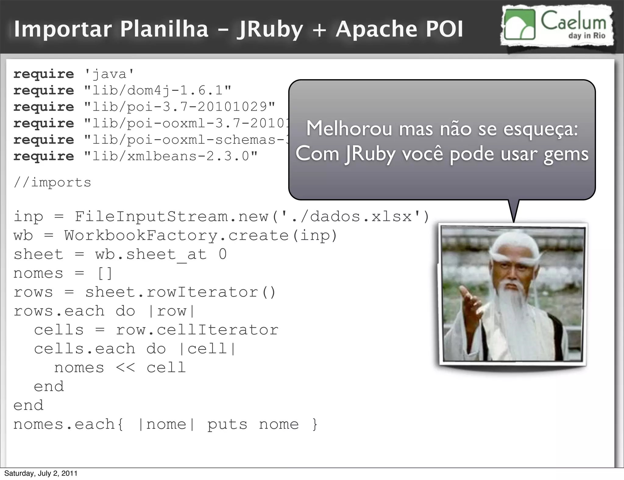 Importar Planilha - JRuby + Apache POI
  require                'java'
  require                "lib/dom4j-1.6.1"
  require                "lib/poi-3.7-20101029"
  require                "lib/poi-ooxml-3.7-20101029"
  require
                                                  Melhorou mas não se esqueça:
                         "lib/poi-ooxml-schemas-3.7-20101029"
  require                "lib/xmlbeans-2.3.0"    Com JRuby você pode usar gems
  //imports

  inp = FileInputStream.new('./dados.xlsx')
  wb = WorkbookFactory.create(inp)
  sheet = wb.sheet_at 0
  nomes = []
  rows = sheet.rowIterator()
  rows.each do |row|
    cells = row.cellIterator
    cells.each do |cell|
      nomes << cell
    end
  end
  nomes.each{ |nome| puts nome }

Saturday, July 2, 2011
 