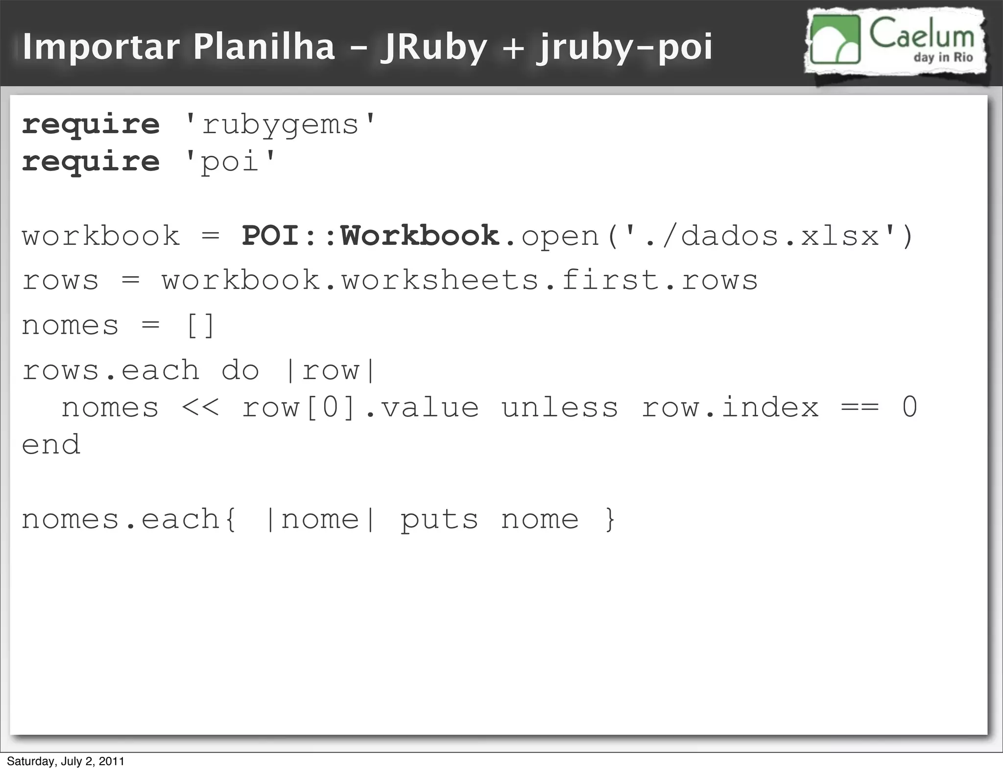 Importar Planilha - JRuby + jruby-poi

  require 'rubygems'
  require 'poi'

  workbook = POI::Workbook.open('./dados.xlsx')
  rows = workbook.worksheets.first.rows
  nomes = []
  rows.each do |row|
    nomes << row[0].value unless row.index == 0
  end

  nomes.each{ |nome| puts nome }




Saturday, July 2, 2011
 