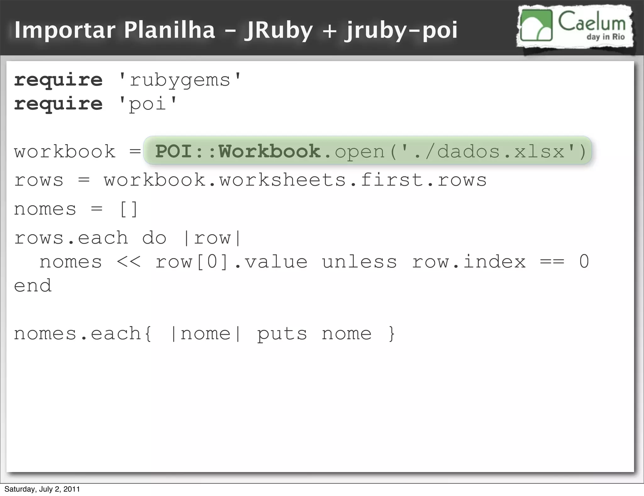 Importar Planilha - JRuby + jruby-poi

  require 'rubygems'
  require 'poi'

  workbook = POI::Workbook.open('./dados.xlsx')
  rows = workbook.worksheets.first.rows
  nomes = []
  rows.each do |row|
    nomes << row[0].value unless row.index == 0
  end

  nomes.each{ |nome| puts nome }




Saturday, July 2, 2011
 