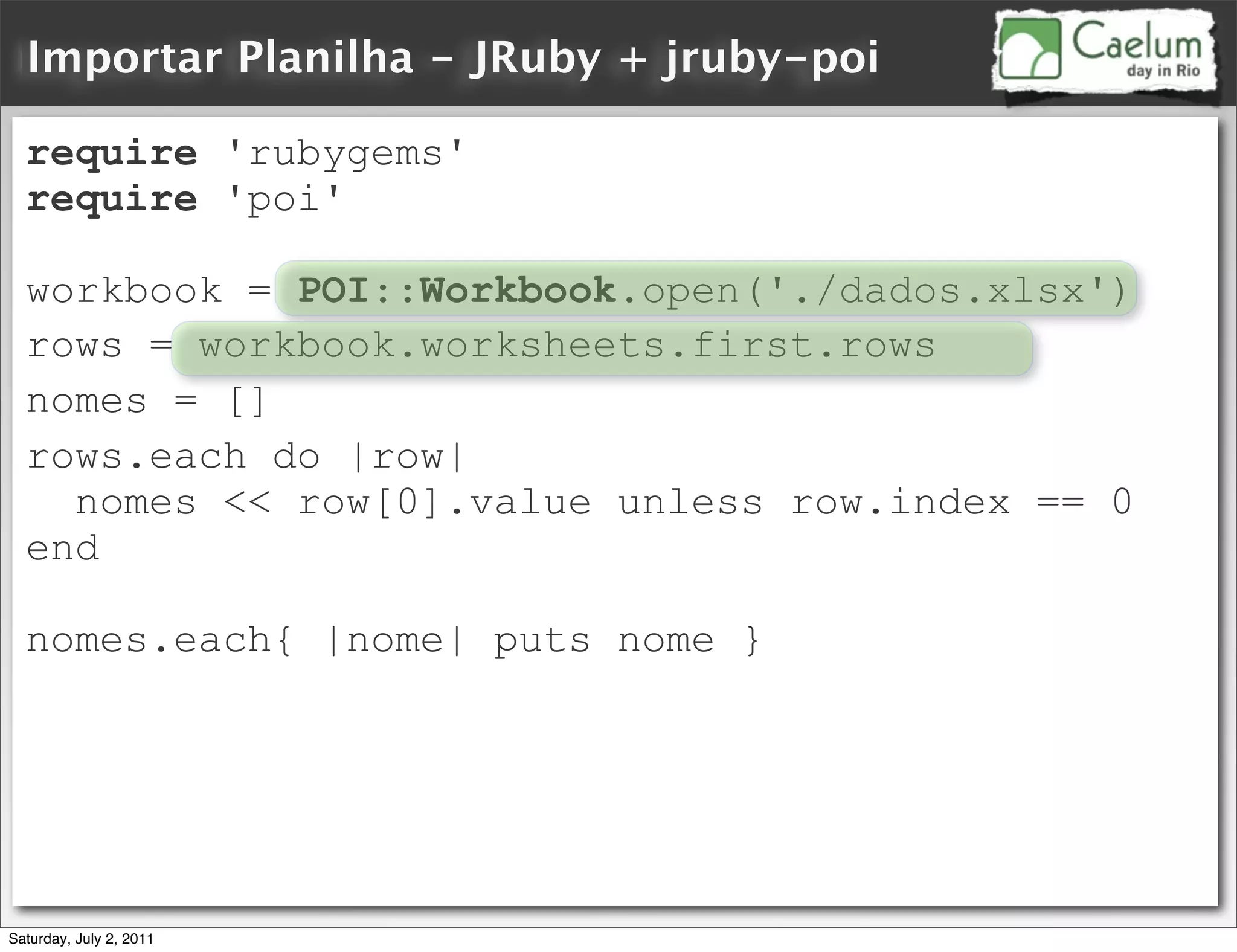 Importar Planilha - JRuby + jruby-poi

  require 'rubygems'
  require 'poi'

  workbook = POI::Workbook.open('./dados.xlsx')
  rows = workbook.worksheets.first.rows
  nomes = []
  rows.each do |row|
    nomes << row[0].value unless row.index == 0
  end

  nomes.each{ |nome| puts nome }




Saturday, July 2, 2011
 