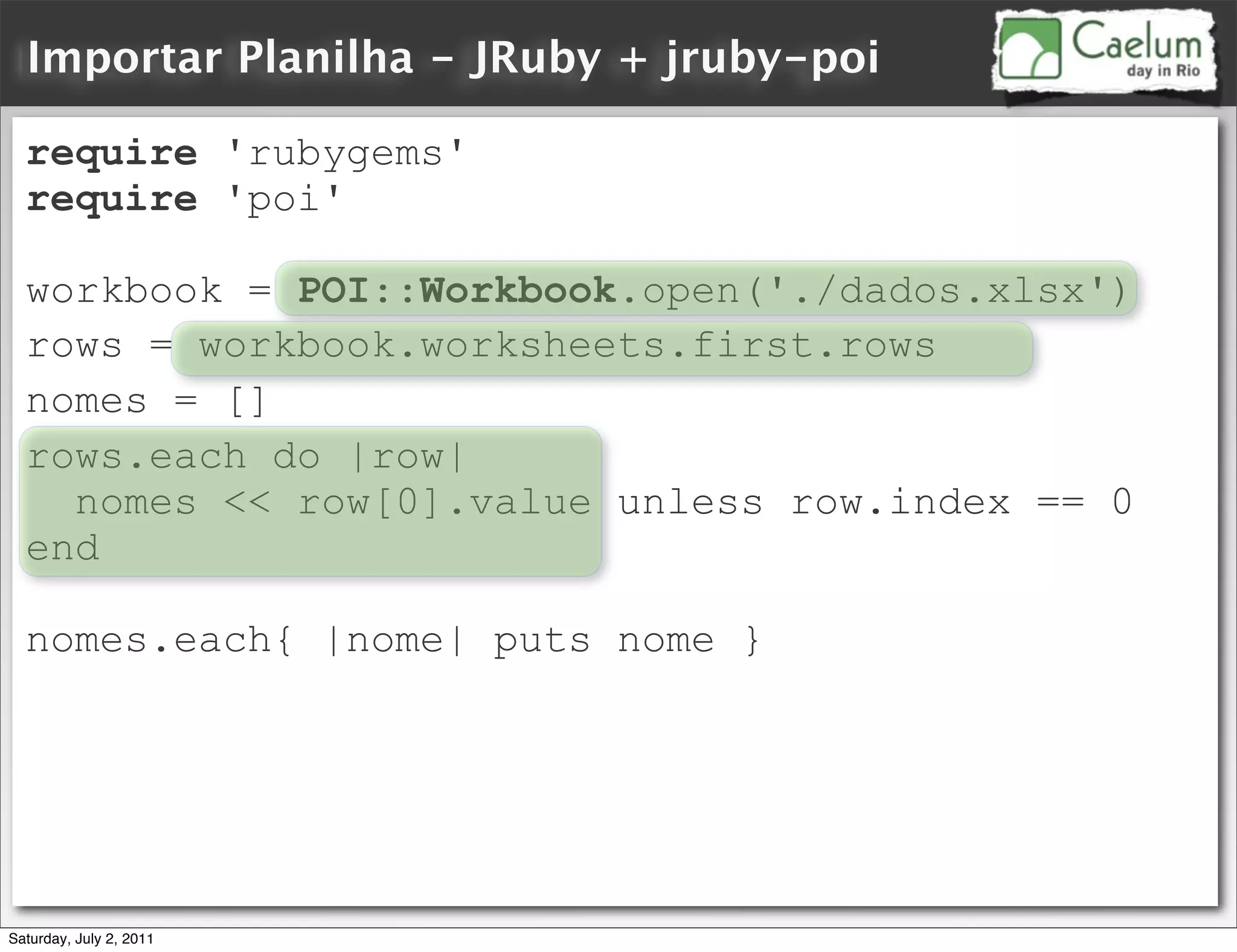Importar Planilha - JRuby + jruby-poi

  require 'rubygems'
  require 'poi'

  workbook = POI::Workbook.open('./dados.xlsx')
  rows = workbook.worksheets.first.rows
  nomes = []
  rows.each do |row|
    nomes << row[0].value unless row.index == 0
  end

  nomes.each{ |nome| puts nome }




Saturday, July 2, 2011
 