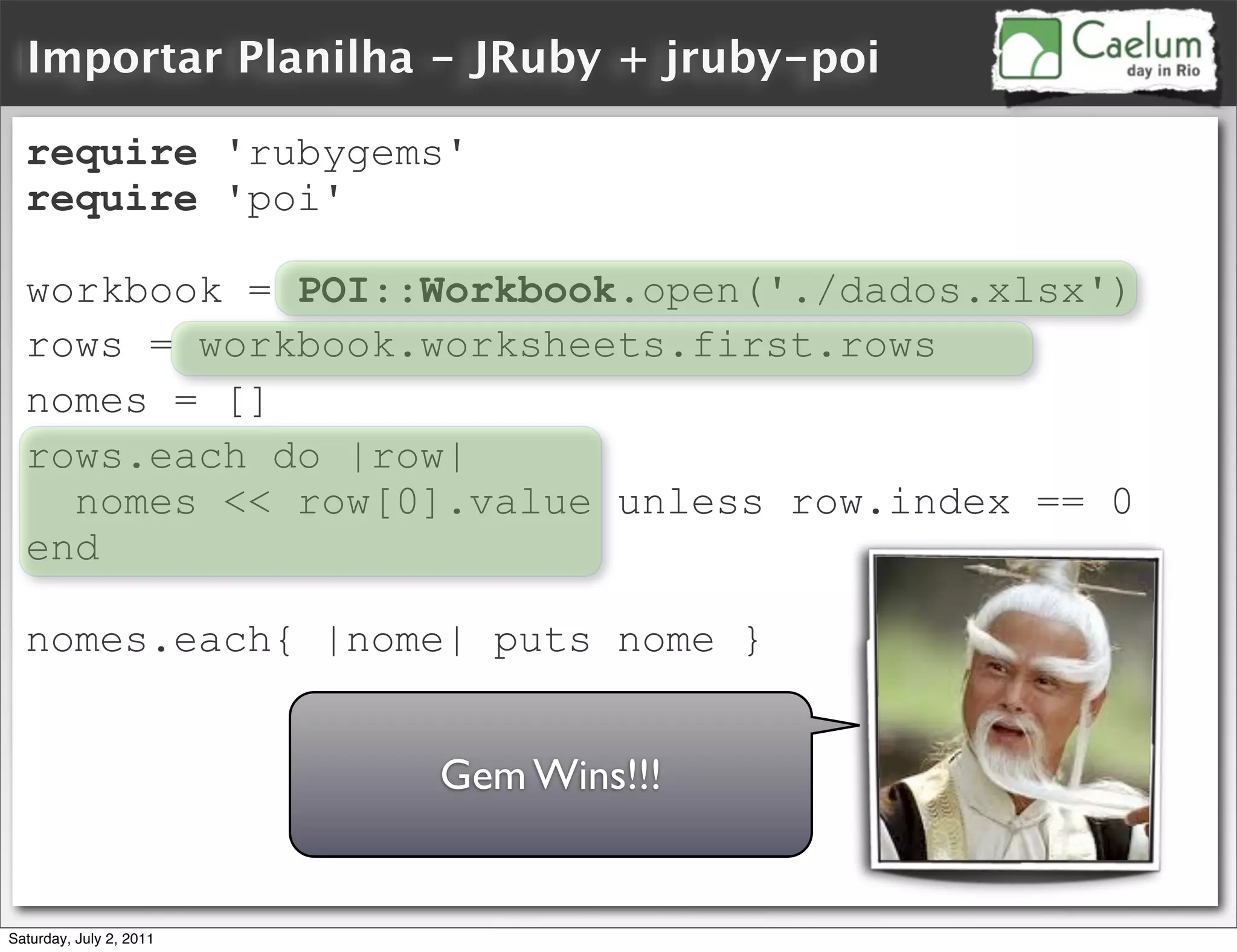 Importar Planilha - JRuby + jruby-poi

  require 'rubygems'
  require 'poi'

  workbook = POI::Workbook.open('./dados.xlsx')
  rows = workbook.worksheets.first.rows
  nomes = []
  rows.each do |row|
    nomes << row[0].value unless row.index == 0
  end

  nomes.each{ |nome| puts nome }


                         Gem Wins!!!


Saturday, July 2, 2011
 