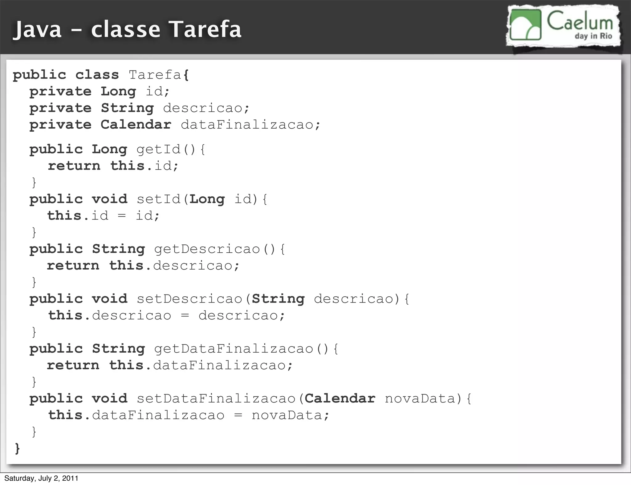 Java - classe Tarefa
  public class Tarefa{
    private Long id;
    private String descricao;
    private Calendar dataFinalizacao;
       public Long getId(){
         return this.id;
       }
       public void setId(Long id){
         this.id = id;
       }
       public String getDescricao(){
         return this.descricao;
       }
       public void setDescricao(String descricao){
         this.descricao = descricao;
       }
       public String getDataFinalizacao(){
         return this.dataFinalizacao;
       }
       public void setDataFinalizacao(Calendar novaData){
         this.dataFinalizacao = novaData;
       }
  }
Saturday, July 2, 2011
 