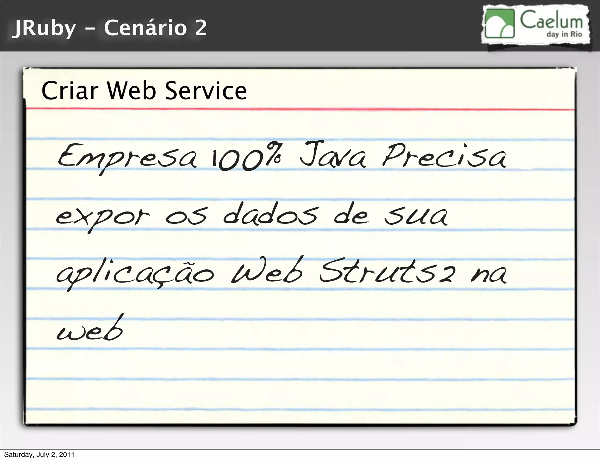 JRuby - Cenário 2


           Criar Web Service

                Empresa 100% Java Precisa
                expor os dados de sua
                aplicação Web Struts2 na
                web


Saturday, July 2, 2011
 