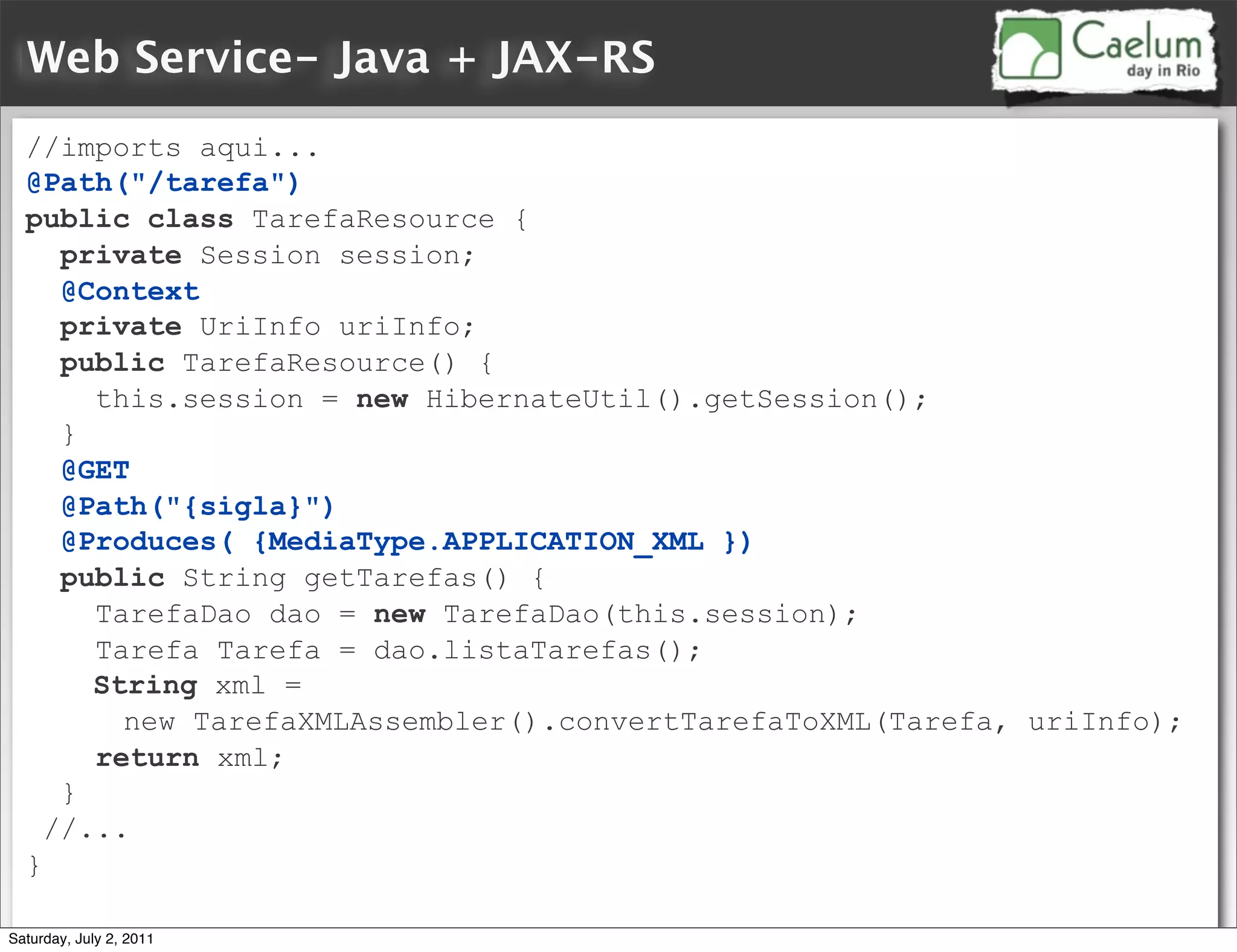 Web Service- Java + JAX-RS
  //imports aqui...
  @Path("/tarefa")
  public class TarefaResource {
     private Session session;
     @Context
     private UriInfo uriInfo;
     public TarefaResource() {
       this.session = new HibernateUtil().getSession();
     }
     @GET
     @Path("{sigla}")
     @Produces( {MediaType.APPLICATION_XML })
     public String getTarefas() {
       TarefaDao dao = new TarefaDao(this.session);
       Tarefa Tarefa = dao.listaTarefas();
       String xml =
         new TarefaXMLAssembler().convertTarefaToXML(Tarefa, uriInfo);
       return xml;
     }
    //...
  }

Saturday, July 2, 2011
 