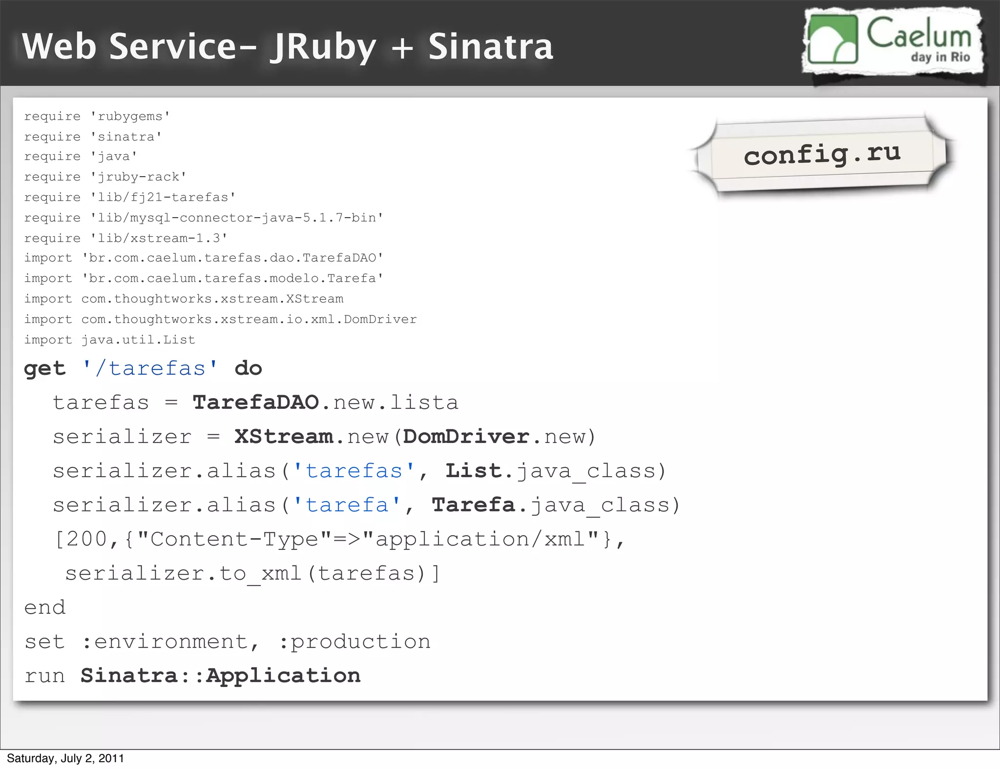 Web Service- JRuby + Sinatra
   require 'rubygems'
   require 'sinatra'
   require 'java'                                     config.ru
   require 'jruby-rack'
   require 'lib/fj21-tarefas'
   require 'lib/mysql-connector-java-5.1.7-bin'
   require 'lib/xstream-1.3'
   import 'br.com.caelum.tarefas.dao.TarefaDAO'
   import 'br.com.caelum.tarefas.modelo.Tarefa'
   import com.thoughtworks.xstream.XStream
   import com.thoughtworks.xstream.io.xml.DomDriver
   import java.util.List

   get '/tarefas' do
     tarefas = TarefaDAO.new.lista
     serializer = XStream.new(DomDriver.new)
     serializer.alias('tarefas', List.java_class)
     serializer.alias('tarefa', Tarefa.java_class)
     [200,{"Content-Type"=>"application/xml"},
      serializer.to_xml(tarefas)]
   end
   set :environment, :production
   run Sinatra::Application


Saturday, July 2, 2011
 