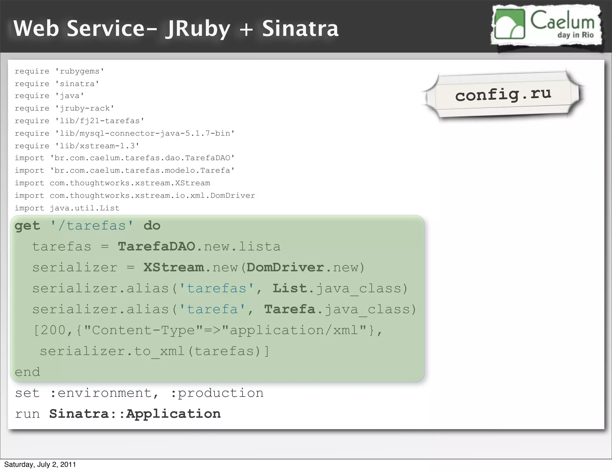 Web Service- JRuby + Sinatra
   require 'rubygems'
   require 'sinatra'
   require 'java'                                     config.ru
   require 'jruby-rack'
   require 'lib/fj21-tarefas'
   require 'lib/mysql-connector-java-5.1.7-bin'
   require 'lib/xstream-1.3'
   import 'br.com.caelum.tarefas.dao.TarefaDAO'
   import 'br.com.caelum.tarefas.modelo.Tarefa'
   import com.thoughtworks.xstream.XStream
   import com.thoughtworks.xstream.io.xml.DomDriver
   import java.util.List

   get '/tarefas' do
     tarefas = TarefaDAO.new.lista
     serializer = XStream.new(DomDriver.new)
     serializer.alias('tarefas', List.java_class)
     serializer.alias('tarefa', Tarefa.java_class)
     [200,{"Content-Type"=>"application/xml"},
      serializer.to_xml(tarefas)]
   end
   set :environment, :production
   run Sinatra::Application


Saturday, July 2, 2011
 