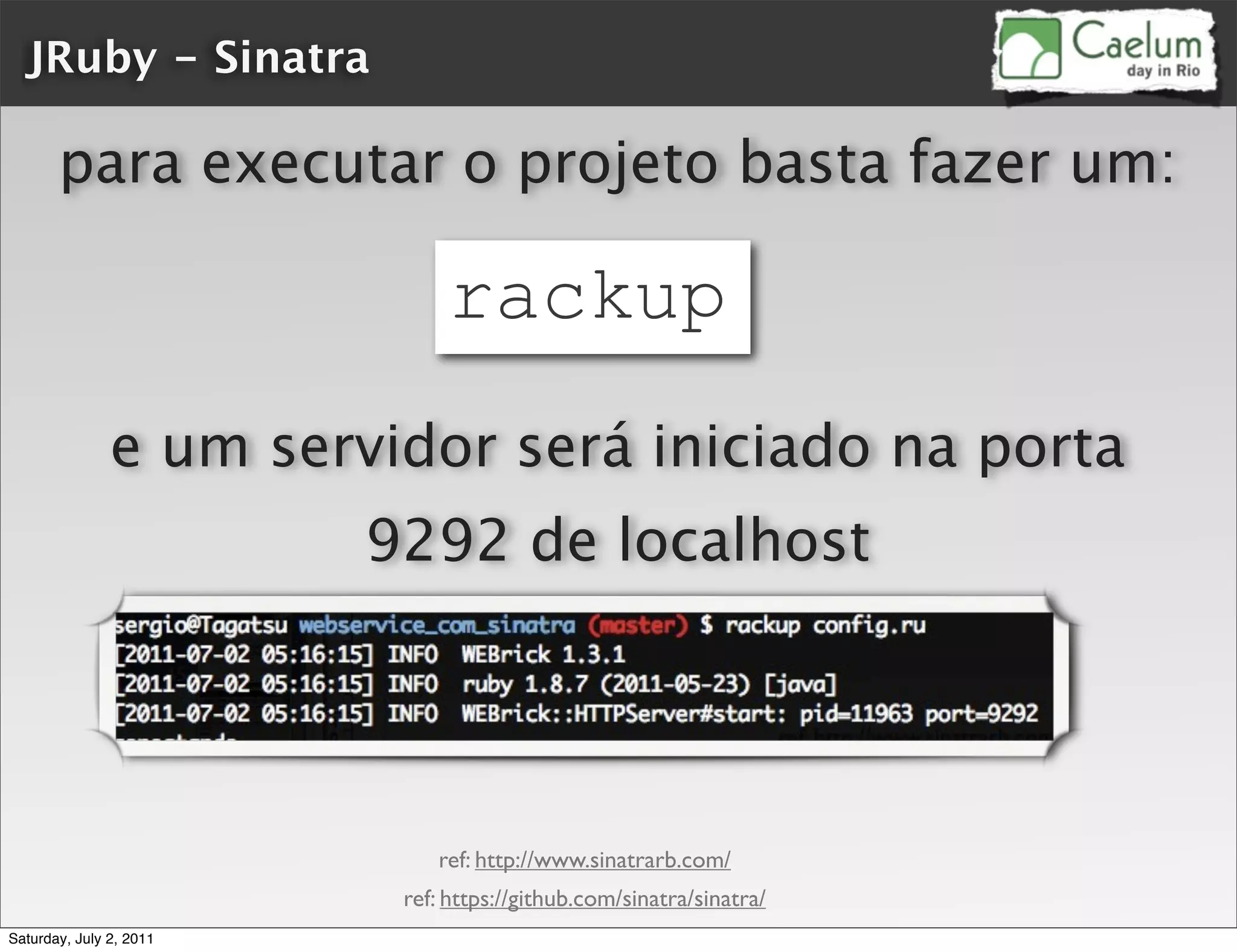 JRuby - Sinatra

       para executar o projeto basta fazer um:

                              rackup
               e um servidor será iniciado na porta
                         9292 de localhost




                             ref: http://www.sinatrarb.com/
                          ref: https://github.com/sinatra/sinatra/
Saturday, July 2, 2011
 