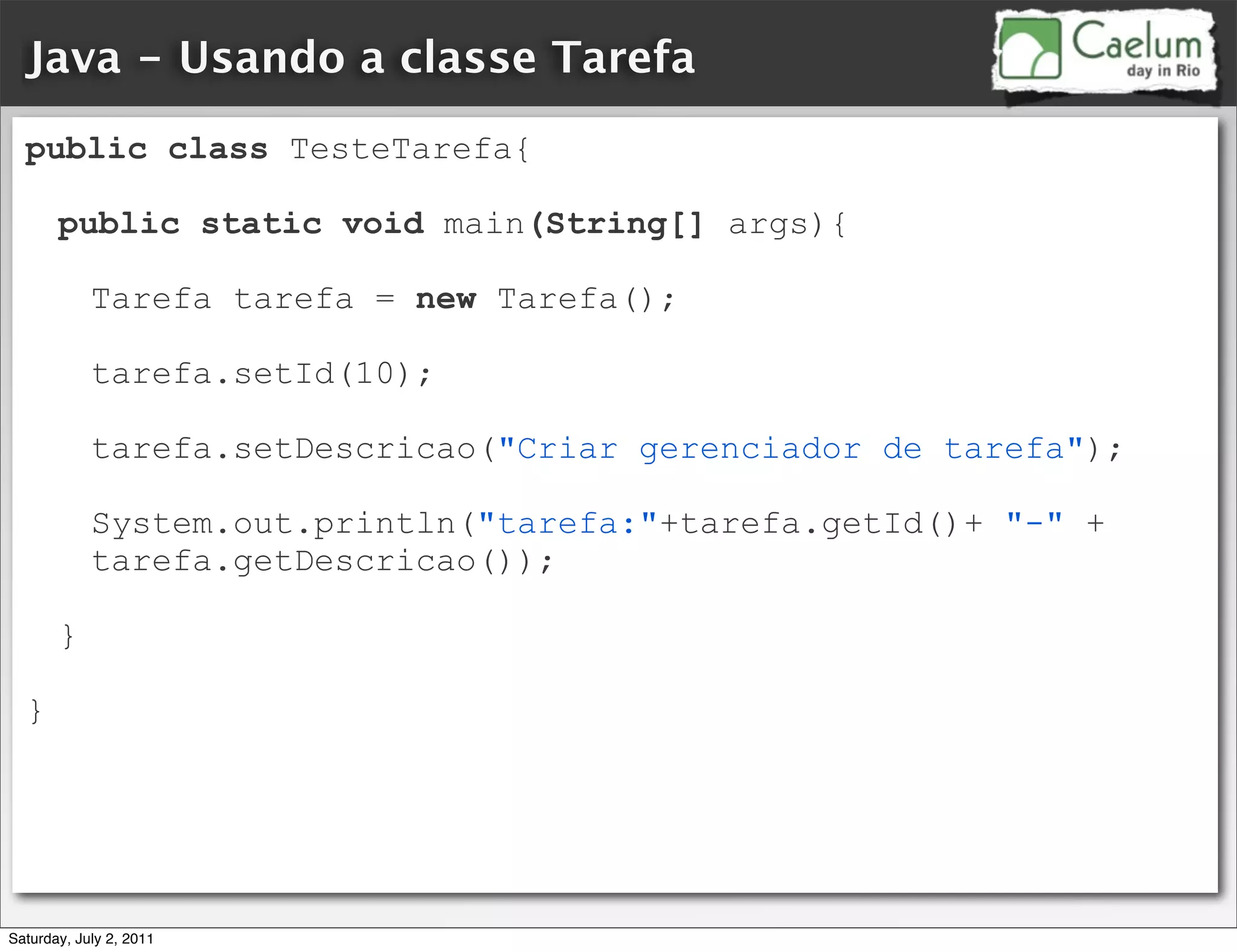 Java - Usando a classe Tarefa
  public class TesteTarefa{

       public static void main(String[] args){

            Tarefa tarefa = new Tarefa();

            tarefa.setId(10);

            tarefa.setDescricao("Criar gerenciador de tarefa");

            System.out.println("tarefa:"+tarefa.getId()+ "-" +
            tarefa.getDescricao());

       }

  }




Saturday, July 2, 2011
 