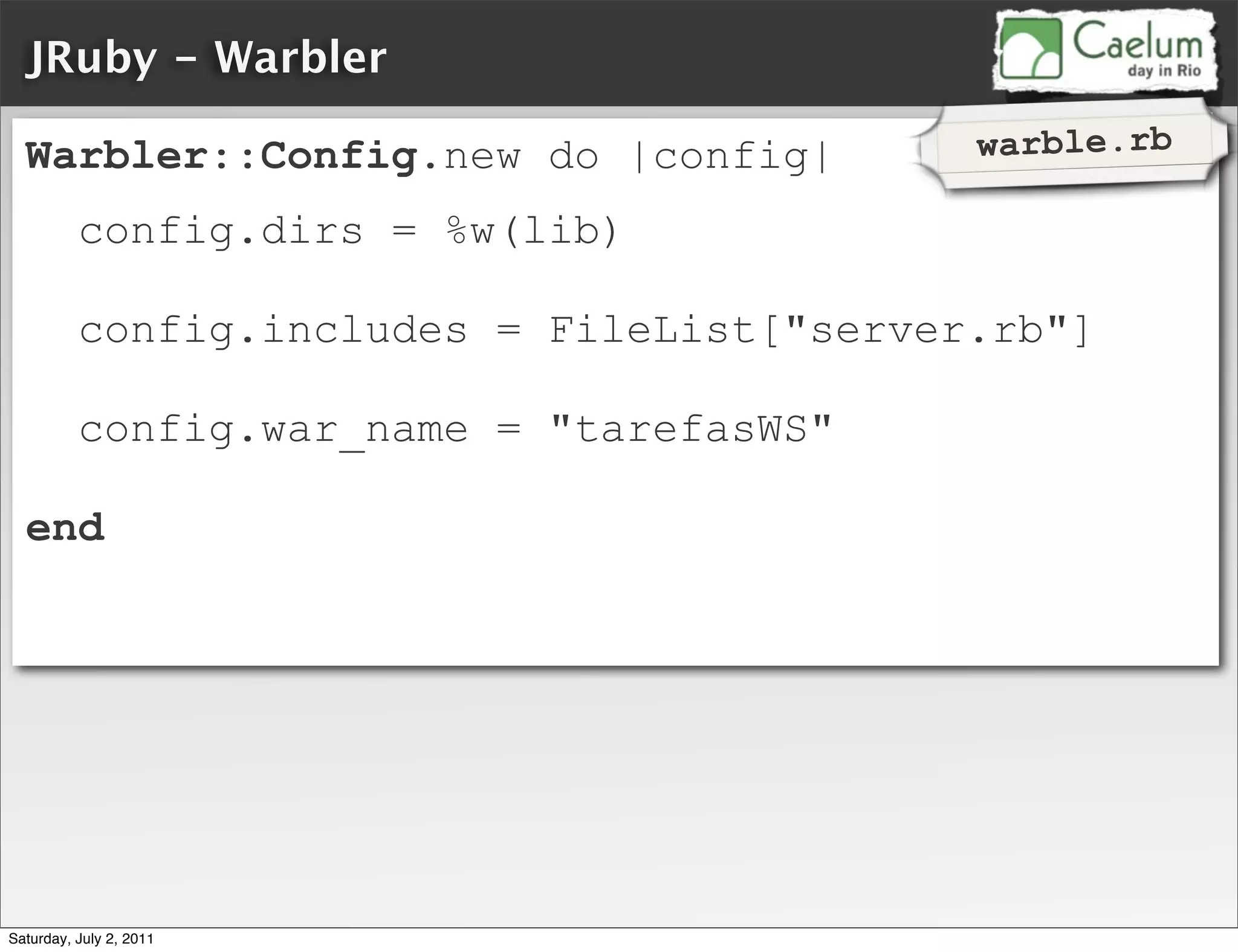 JRuby - Warbler

  Warbler::Config.new do |config|           warble.rb

          config.dirs = %w(lib)

          config.includes = FileList["server.rb"]

          config.war_name = "tarefasWS"

  end




Saturday, July 2, 2011
 