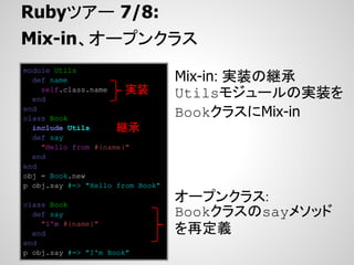 Rubyツアー 7/8:
Mix-in、オープンクラス
module Utils
  def name                        Mix-in: 実装の継承
    self.class.name    実装         Utilsモジュールの実装を
  end
end
class Book
                                  BookクラスにMix-in
  include Utils      継承
  def say
    "Hello from #{name}"
  end
end
obj = Book.new
p obj.say #=> "Hello from Book"

class Book
                                  オープンクラス:
  def say                         Bookクラスのsayメソッド
    "I'm #{name}"
  end                             を再定義
end
p obj.say #=> "I'm Book"
 