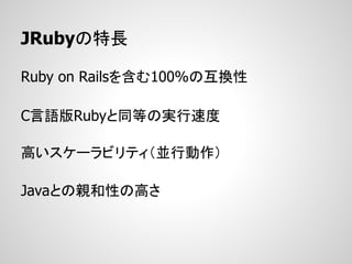 JRubyの特長

Ruby on Railsを含む100%の互換性

C言語版Rubyと同等の実行速度

高いスケーラビリティ（並行動作）

Javaとの親和性の高さ
 