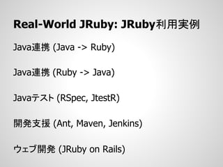 Real-World JRuby: JRuby利用実例
Java連携 (Java -> Ruby)

Java連携 (Ruby -> Java)

Javaテスト (RSpec, JtestR)

開発支援 (Ant, Maven, Jenkins)

ウェブ開発 (JRuby on Rails)
 