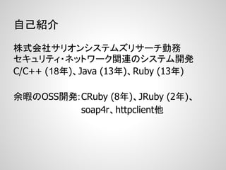 自己紹介

株式会社サリオンシステムズリサーチ勤務
セキュリティ・ネットワーク関連のシステム開発
C/C++ (18年)、Java (13年)、Ruby (13年)

余暇のOSS開発: CRuby (8年)、JRuby (2年)、
          soap4r、httpclient他
 