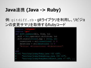 Java連携 (Java -> Ruby)

例: gitdiff.rb - gitライブラリを利用し、リビジョ
ンの変更サマリを取得するRubyコード
    require 'rubygems'
    require 'git'
    def diff_summary(dir, from, to)
      diff = Git.open(dir).diff(from, to)
      diff.stats[:files].map { |file, st|
        insertions = st[:insertions] || 0
        deletions = st[:deletions] || 0
        "#{file} +#{insertions} -#{deletions}"
      }
    end
    # =>[ "src/org/jruby/Ruby.java +32 -20",
    #     "src/org/jruby/RubyArray.java +93 -17",
    #     "src/org/jruby/RubyBasicObject.java +7 -0", ...
 
