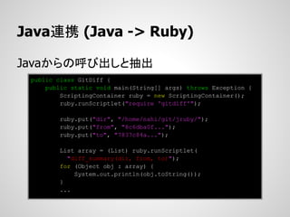 Java連携 (Java -> Ruby)

Javaからの呼び出しと抽出
 public class GitDiff {
     public static void main(String[] args) throws Exception {
         ScriptingContainer ruby = new ScriptingContainer();
         ruby.runScriptlet("require 'gitdiff'");

        ruby.put("dir", "/home/nahi/git/jruby/");
        ruby.put("from", "8c6dba0f...");
        ruby.put("to", "7837c84a...");

        List array = (List) ruby.runScriptlet(
          "diff_summary(dir, from, to)");
        for (Object obj : array) {
            System.out.println(obj.toString());
        }
        ...
 
