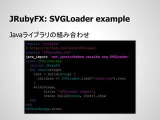 JRubyFX: SVGLoader example
Javaライブラリの組み合わせ
   require 'jrubyfx'
   # https://github.com/skrb/SVGLoader
   require 'SVGLoader.jar'
   java_import 'net.javainthebox.caraibe.svg.SVGLoader'
   class SVGLoaderApp
     include JRubyFX
     def start(stage)
       root = build(Group) {
         children << SVGLoader.load("/duke.svg").root
       }
       with(stage,
            title: 'SVGLoader sample',
            scene: build(Scene, root)).show
     end
   end
   SVGLoaderApp.start
 