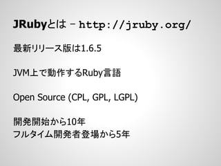 JRubyとは - http://jruby.org/

最新リリース版は1.6.5

JVM上で動作するRuby言語

Open Source (CPL, GPL, LGPL)

開発開始から10年
フルタイム開発者登場から5年
 