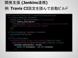 開発支援 (Jenkins連携)
例: Travis CI設定を読んで自動ビルド
class TravisScriptBuilder < Jenkins::Tasks::Builder
  def prebuild(build, listener)
    travis_file = build.workspace + '.travis.yml'
    unless travis_file.exist?
      listener.error "Travis config `#{travis_file}' not found"
      raise "Travis config file not found"
    end
    ...
  def perform(build, launcher, listener)
    run_scripts(setup_env)
    ...
  def run_scripts(env)
    %w{before_script script after_script}.each do |type|
      scan_multiline_scripts(config[type]).each do |script|
        launcher.execute(env, script,
          :chdir => workspace, :out => listener)
        ...
 