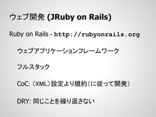 ウェブ開発 (JRuby on Rails)

Ruby on Rails - http://rubyonrails.org

  ウェブアプリケーションフレームワーク

  フルスタック

  CoC: （XML）設定より規約（に従って開発）

  DRY: 同じことを繰り返さない
 