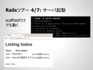 Railsツアー 4/7: サーバ起動
             % jruby -S rails server
scaffoldだけ   => Booting WEBrick
             => Rails 3.1.3 application starting in development
でも動く         on http://0.0.0.0:3000
             => Call with -d to detach
             => Ctrl-C to shutdown server
             [2011-11-28 15:58:15] INFO WEBrick 1.3.1
             [2011-11-28 15:58:15] INFO ruby 1.8.7 (2011-11-27)
             [java]
 