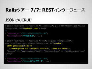 Railsツアー 7/7: RESTインターフェース

JSONでのCRUD
% jruby -rubygems -e 'require "httpclient"; puts HTTPClient.get("http:
//localhost:3000/todos/1.json").body'
=>
{ "created_at":"2011-11-28T06:59:14Z",
   "description":"牛乳を買う", ... }

% jruby -rubygems -e 'require "json"; require "httpclient";
puts HTTPClient.post("http://localhost:3000/todos",
   JSON.generate(:todo =>
     {:description => "JRubyのベンチマーク", :done => false}),
   "Accept" => "application/json", "Content-Type" => "application/json"
).body'
=>
{ "created_at":"2011-11-28T07:36:19Z",
   "description":"JRubyのベンチマーク", ... }
 