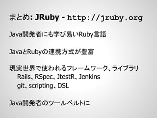 まとめ: JRuby - http://jruby.org

Java開発者にも学び易いRuby言語

JavaとRubyの連携方式が豊富

現実世界で使われるフレームワーク、ライブラリ
 Rails、RSpec、JtestR、Jenkins
 git、scripting、DSL

Java開発者のツールベルトに
 