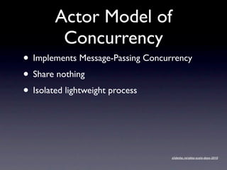 Actor Model of
        Concurrency
• Implements Message-Passing Concurrency
• Share nothing
• Isolated lightweight process


                                   slidesha.re/akka-scala-days-2010
 