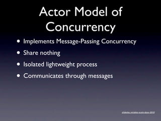 Actor Model of
        Concurrency
• Implements Message-Passing Concurrency
• Share nothing
• Isolated lightweight process
• Communicates through messages

                                   slidesha.re/akka-scala-days-2010
 