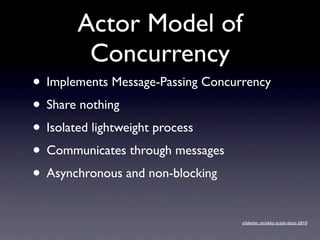 Actor Model of
        Concurrency
• Implements Message-Passing Concurrency
• Share nothing
• Isolated lightweight process
• Communicates through messages
• Asynchronous and non-blocking
                                   slidesha.re/akka-scala-days-2010
 
