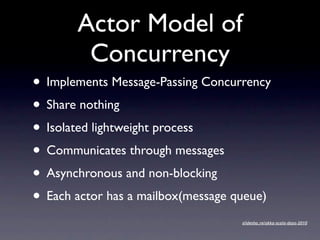 Actor Model of
        Concurrency
• Implements Message-Passing Concurrency
• Share nothing
• Isolated lightweight process
• Communicates through messages
• Asynchronous and non-blocking
• Each actor has a mailbox(message queue)
                                    slidesha.re/akka-scala-days-2010
 