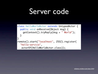 Server code
class HelloWorldActor extends UntypedActor {
  public void onReceive(Object msg) {
     getContext().tryReply(msg + " World");
  }
}
remote().start("localhost", 2552).register(
  "hello-service",
    actorOf(HelloWorldActor.class));




                                         slidesha.re/akka-scala-days-2010
 